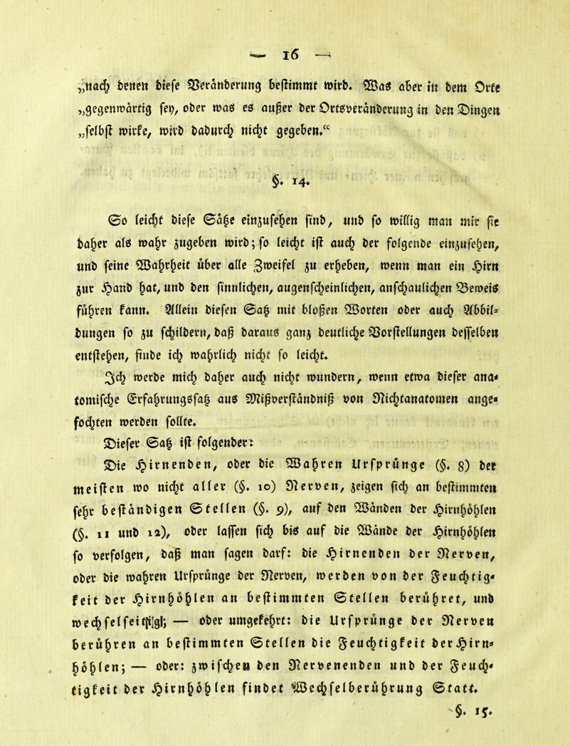 ,jttac^ betten feiefe ^Serattberuttg benimmt tttirb» CSöö übet in bem Orfe „gegenmorfig fei?, ober was e$ ouper ber Ortesyeranberung in ben ^^ingen „felbj^ tpirfe, roivb babwtd^ nic^t gegeben. $♦ 14. (öo teic^f biefc ©a|e ein^ufe^cn fmb, «ub fo »ißig man mit f?c ba^et alfii n>o§r jugeben »irb;fo leicht tft auc^ ber folgenbe etnjufe^en^ «nb feine ^Ba^r^eif übet ottc ^mifel jn ergeben, wenn man ein ^irn }ur JQa«b ^at, unb ben ftnnUc^en, angenfd^einttdjen, onf(^aultc^en ^eroet^ fuhren fann» 9(üetn biefen ©a| mit bloßen ®orfen ober aud^ QlbbiU bungen fo jn fc^Kbern, ba^ itatam ganj bentlic^e ^orfieKungen bejfelben entfielen, finbc tdj wa^rHc^ nic^f fo feic^f. merbe mic^ ba§er au(^ nic^f rounbern, wenn efma biefer ana* tomifcl^e ^rfa^rungöfa^ anö 2??ip»?erjlanbnip öon S^Zic^tanafornen ongc« fod^ten werben foüfe. tiefer @a^ tfl fofgenbct^ ^irnenben, ober bie ^a^ren Urfprüngc (§, §) ber mciflen wo nid^t aüev (§♦ 10) 97crücn, jeigen ftc^ an befltmmfett fe^r bejlanbigen ©feilen (§. 9), auf im 2ödnben ber ^im^o^fen (§. 11 unb la), ober laflen ftc^ bi^ auf bie SÖJänbe ber .^irn^o^fett fo t)erfoIgen, bap man fagen barf: bie ^irnenben ber SReröen, ober bie wahren Urfprüngc ber SHeröen, werben öon ber g^nc^tig« feit ber ^irn§6^len an beflimmten ©teilen berii^ret, «nb wec^ fei fei t{ilgl; — ober umgefe^rt: bie Urfprünge ber 9^ert>c» berühren an beilimmten ©teilen bie ^iud^ti^feit ber^irn* §6^lcn; — ober: jwifc^e« b^n 3Rer»en€nben unb ber ^eud^« eigfeit ber ^irn^^^Ien finbet ^Bcc^felberu^rung ©tatf.