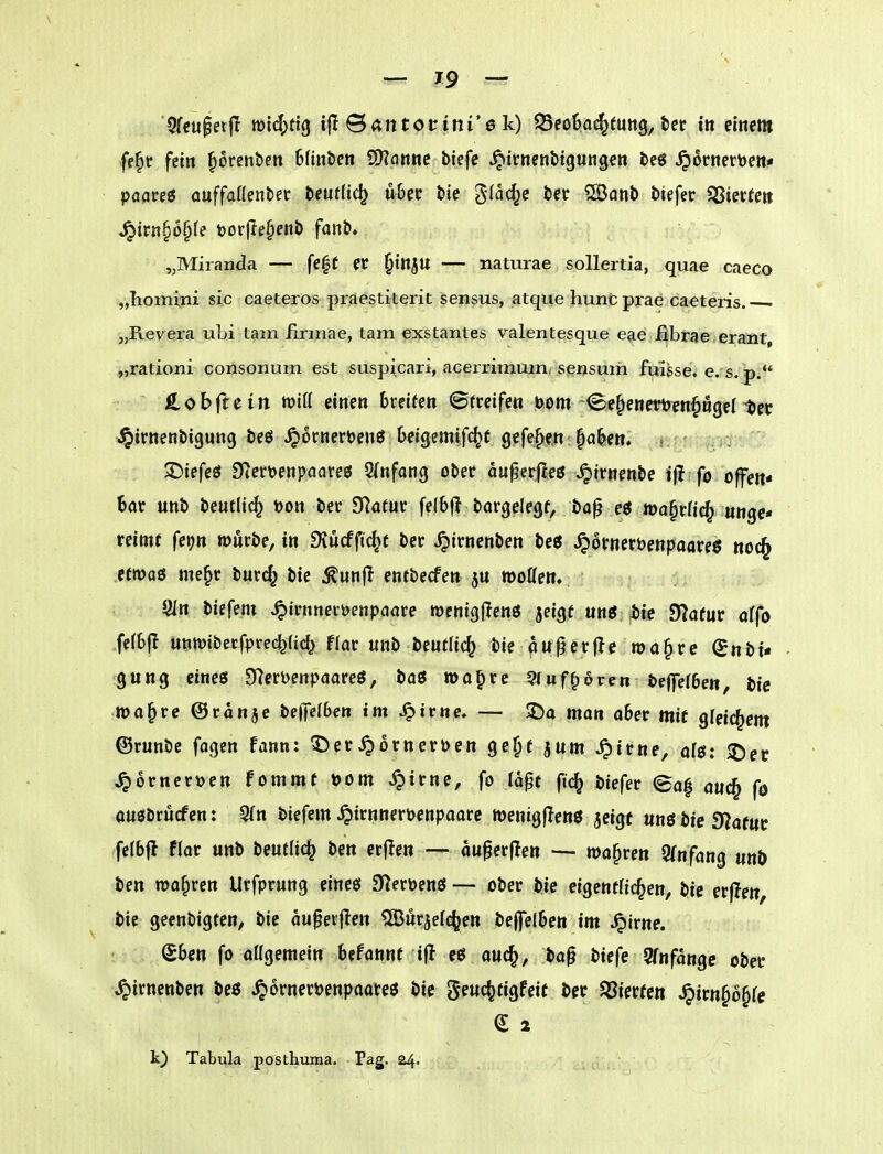 5fcupei|I mld^ftg ifl Bantottni'e k) QSeo&a^tung, ter iit einem ff|>r fein ^orenben Bfinben ^anne tiefe ^irnenbigungen teö ^ornerüen« paare« auffafienber beutlic^ u&er bie glac^e ber ?[Öanb btefer $Siec(e» ^trn§6§te i)or(Ie§enb fanb» „Miranda — fe|f et ^in^U — naturae soUertia, quae caeco „Tiomini sie caeteros praestiterit sensus, atque hunfc prae ca^teris. „Revera ubi tarn iirinae, tarn exstantes valentesque eae ßbrae erant, „rationi consonum est suspicari, acerrimuin* seijsum fuigse. e. s. p. S^obitcin wiü einen breiten ©rreifen »om -^e^enemnpgel tet Jpirnenbigung beö ^ornerDenö Oeigemif^f gefe^e.n ^a^^en. .. ^iefeö SierDenpoareö 5(nfong ober aupergeö ^irnenbe ijl fo offen« Bat unb beutlic^ toon ber fTlatuv fe(6f! bargelegf, ba^ e« toa^rfic^ unge« reimr fei^n mürbe, in DJucfftc^f ber ^irnenben be« ^orneröenpaareö «oc^ efwaö me§c burc^ bie Äunfl entbecfen motten. JJin biefem ^irnneröenpaare menigffenö jeigf mg S)ie STafur ci(o fe(6|I «ntüiberfprec^lic^ flor unb beutlic^ bie an^erfle ma^re (Jnbi- gung eines 9?ert)enpaare{J, baö »a^re Siuf^oren be|fe(6ett, bie rno^re ©ronje bepben im ^trnc, — 2)a mon o6er mit gleichem ©runbe fagen fann: ^er^ornerpen ge^t jum ^irne, olö: ©et ^orner^jen fommt »om ^irne, fo lapt fic^ biefer ea| auc^ fö ouöbrucfen: 3(n biefem ^irnnerpenpaare wenigflenö jeigt «nö bie 9?ofttt felbfl flor unb beutlic^ ben erflen — ou^erflen — magren Ofnfang unö ben magren Urfprung eine« SZerpenö —- ober bie eigentlichen, bie er|!e«, bie geenbigten, bie aupevflen ^öurjefc^en beffelben im Jpirne. eben fo attgemein bcfannf ijl eö auc^, bap biefe 9fnfange ober ^irnenben beö ^ornetPenpaareö bie geuc^tigfeit ber $8ierfe« ^irn§o§rc k) Tabula posthuma. Pag. 24.