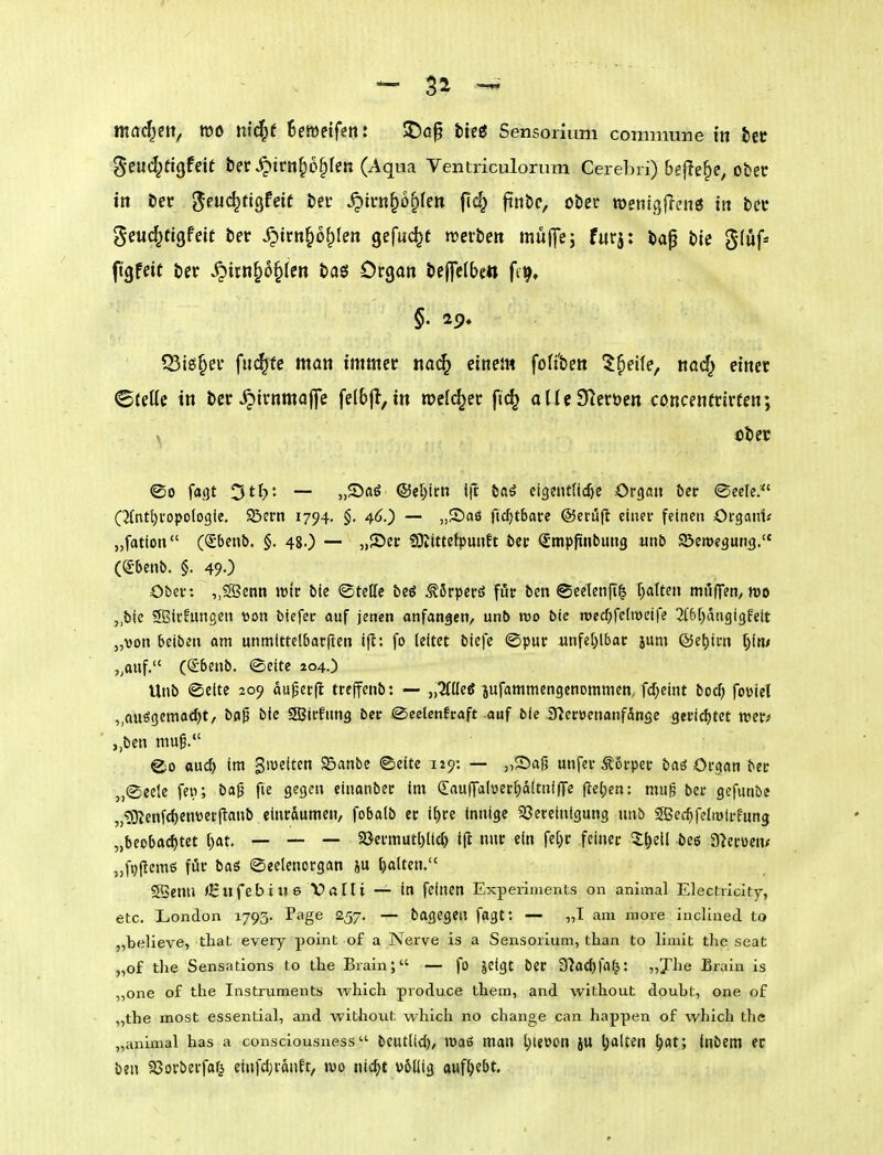 mad^nt, m ni^t Beweifett: SDa§ bie« Sensorium commune in bcü ^•eud^figfeit ber ^trn^o^fen (Aqua Ventriculorum Cerebri) bejlefic, ober ttt bec ^euc^tigfeie ber ^irn^o^te« fi<^ f^^«/ ober wetiigfleng iti bec geuc^ttgfett ber ^trn^o^Ien gefuc^t trcrbett müj]e; fiirj: ba^ ble §(uf* fitgfeit ber ^itn§6§len baö Orgon bepbe« ftij» Q3i£S§ei' fiK^tc man immer «a(^ einem fofi'ben 'J^eife, nad^ einet ©teile in ber^irnmajje felbjl, in roclc^ec fic^ aUeSleröen concentrirfen; \ ober ®o fatjt Dtl?: — „Saö ®el)it;n l|t baö ci3ent(tcf)C Organ öec ©eele.*' C2(ntt)i'opo(o9ie. Söern 1794, §, 46.) — „Saö fic^tbare ©erüft ciuei- feinen Organt« „fation (Sbenö. §. 48.) — 5)2)ft^ SOltttetpmift öec (Stnpfiinbuiig «nb ©eroegung. ((Sbenb. §. 49O Obel-: „SSenn n>ir bie ©teUe beö ^5rperö fuf ben ©eelenji^ f^alteii mij|Ten, mo j.bte 5ffiivfuiigen von biefei: auf jenen anfangen, unb voo bie roecf^felweife ^iftf^dugigfeit „von betben am unmlttelbarften ilt: fo leitet biefc ©pur unfe[>lbac jum ©et)icn ^(ti/ ,^anf. ((£6enb. ®eite 204.) Unb (Seite 209 auper|I treffenb: — „tZlüeg ^ufammengenommen, fc^eint bocf) foöiet „ausgeitiacl)t, bap bie Sßiffung ber @celenfraft-auf bie iJ^ecöenanfängc geric^jtet ,,ben muß. ®o ouc^ im giveitcn Söanbe ©eite 129: — „Safj unfer ^6i-pei- baö Organ ber „(Seele feir, bafj fie gegen cinanbec im (Sauffalüer[)ä[tnifire fle(;en: mu^ ber gefunbe „?0?enfd)enver(ianb einräumen, fobalb er if)re innige 23ereinigung unb SBec^feliötrfung „beobad)tet ()at. — — — 5öermutl)(tc^ i(l nur ein fet^r feiner ^l^ell ^ee a^erven* „fpftemö für baö ©eelenorgan iu Ijalten. SBenn /Eufebiws Vftlti — in feinen Experiments on animal Eleciricity, etc. London 1793. Page 257. — bagegeil fagt: — „T am moie inclined to „believe, tliat eveiy point of a Nerve is a Sensorium, than to limit the seat „of tlie Sensations to the Brain; — fo jeigt ber S'iac^fn^: „Jlie Erain is „one of the Instruments which produce them, and without doubt, one of „the most essential, and without which no change can happen of which tlie „animal has a consciousness bcutlicf), lüaß man t)ievon ju l;alten ^at; Inbem ec ben 23orberfa^ eiufdjraiiEt, tvo nic^t völlig aufgebt.