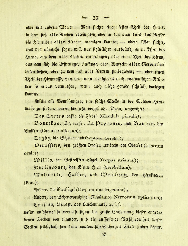 ttsv mit oniern Höffen: ^an fuc^fe citt^ß fe|Ten ^§eU t(i ^trtt«, in fcem fid^ a(fc Siethen öemnicjren, ober tu beti man turc^ baö SJieffet tie ^Ivnenben al(er ^mm Derfofgen fonnfe; — ober: ^Tlan fuc§fe, tüaß boei namfic^e fögeit wiff, nur jigurlic^er ougbrucff, einen t^dl beö J^irn«, OU0 bem alle Sleröen entfprangen; ober einen l^eii be$ ^m$, <j«ö bfm fic^ bie Urf^jrunge, Slnfdngc, ober ^Burjefn aller fHerüfn ^er* (eifen Hepen, ober jtt bem |jcf^ äffe S^eröen ^inbegdben; — ober einen ^§ei( ber ^irnmalfe, üou Dem man wenigflenö nac^ anafomifc^en ©rnn« ten fo ctrt)a«5 term«t§fn, wenn auc^ nici^t gerabe fic^tfic^ barlege» fonnfe, Sfffcin aüe ^emü^ungen, eine fofd^e ©teffe in bet ©oübe« ^irn» majfe ju ftnben, rooren bii je^f toergeblic^. ^öenn, ungead^tet 2ü)e6 C«l*te0 bafur bte 'ßithel (Glandula pinealis); ^ontcPoe, ß^ancifi, S^a Peytonie, «nb tonnet, ben 23alfett (Corpus Cailosum); SDigby, bie <5c^etbemanb (Septum Cerebri); Picuffe 110/ ben gropten Oöalen Umfreiö beö S)?atfeö (Cemrum ovale); XVillio, ben ©ejireiffen .^ugel (Corpus striatum); ©uelincOUVt, baö steine fyivn (Cerebellum); tncUnetti, 4<^nei:, unb XVvieb^vQf be« ^irnfnofm (PoBs); Sfnberc, bte 5Bier§ugeI (Corpora quadrigemina) ; 5{nöere, ben ©e^enerüenp^el (Thalamos Nervorum opticorum); €vnfiüef tHteg, baö EKücfcnmarf, u. f. f. tofur anfa^ent'fo üerricf^ fd^on bie gropc Entfernung biefer angege^ benen ©teilen toon einanber^ unb bie ouffaöenbe 5Serfdjieben§eic biefer ©feilen felbjl, ba^ §ter fein? önafomifd^eSid^er^eit <Btütt ftnben fonne«