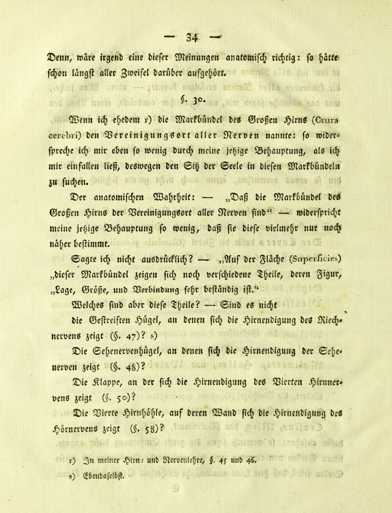 SDettit, tt)ave irgcnb eine fciefec ?!Keinutt(jett onafomifcf; nc^^tig: fo §dffr fid^Ott laHgf? aller B^^^'f^^ tonibet öufge^orf, ^. 30, 5ö3eiitt ic^ e^ebem r) tie SÖiarfDuntief bei ©ro^eii ^irnö (Crura cerebri) ten ^ er ein t g u Ii g ö or f afler S^erocn nannte: fo roiber* fpred^e id} mir eben fo wenig burd^ meine je|ige 53e§aupfung, olß ic^ mir einfatten ließ, Deswegen ben @i^ t)er ©eeie in biefe» 2)?arf6unbelrt fud^en. ' 3!)er anaromif(^e« ÜDo^r^eif: — ,,©ap bie 9)?avf6unbcl beö @ro0en .^irnö bcr ^Bereinigungöorf atter Sterben ftnb — roiberfprid^f meine je|ige ^Öe§auptung fo wenig, bap pe biefe Dielme^r nur noc^ na§er Deflimmf. (Sagte icf^ nic^t auöbrucffid^? — ,,?(uf ber '^ia(^e (Superficies) „btefer SKarf6unbe( jeigen fid^ noc^ öerfd^iebene 5§eife, beren ^i^uv, „Sage, ©lope, unb 35et6tnbung fc^r befianbig if!/' SGBelc^eö finb aber biefe 5§eife? — <£inb ec5 nic^f bie ©eflveiften ^ugef, an benen ftd; bic ^irnenbigung beß SKied;* tteröenö jeigt (§. 47)? jDie ©e§enert)en§i4gef, on benen fi<^ bie ^irnenbigung ber ©e^e* m'ocn jeigt (§. 48)? ^ie klappe, an ber fi<^ bie ^irnenbigung beß gierten v^irnner« \)enö jeigt 50)? 5Die ^Sierte ^irn^oj^fe, auf beren 12Banb fic^ bie .^ivnenbigutig beö ^6rnert)enö jeigt {§, 58)? 0 3 meiner S^ivm unb Dicrvetile^ve, §. 4f «^ 4<J' s) Sbenbafel(j(f.