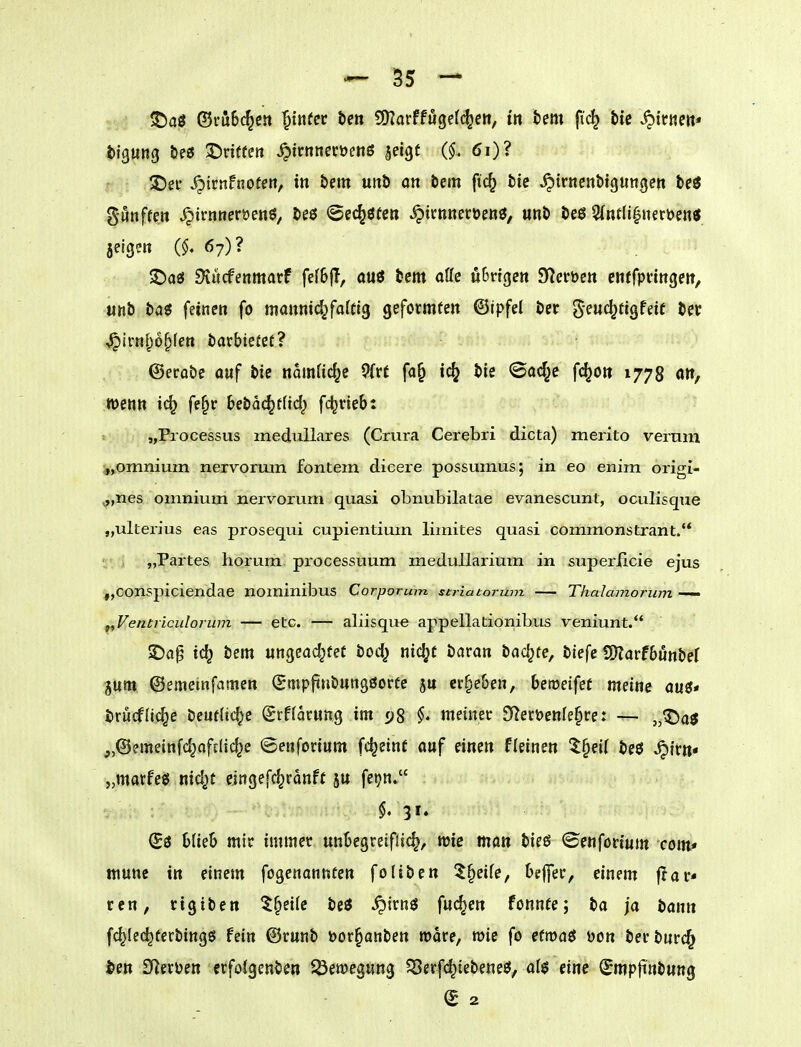 gunffe» ^irntteröenö, beö ©ec^öfen ^irnneroeoö, «nb beö ^ntU^iumni jeigm 67)? $Das5 SJucfenmarf fefBjT, ouö bem oöc uim^en Sf^crbeit enffpfingew, «nb ba« feinen fo mannid^faftlg geformten ©ipfel bec g-euc^ttgfdt ber J^irnl^o^fen bacbiefet? ©erobe auf bie ndmUc^e 9{rf fa^ ic(j bie ©ad^e fc^o» 1778 att, mnn fe§r bebad^tM} fc^neb: »  „Processus medulläres (Crura Cerebri dicta) merito verum „omnium nervoruin fontem dicere possumus; in eo enim origi- ^,nes omniuin nervorum quasi obnubilatae evanescunt, oculisque „ulterius eas prosequi cupientium limites quasi commonstrant. „Partes horum processuum medullarium in superiicie ejus „oonspiciendae nominibus Corporum striatorum — Thalamorum — f^Ventriculorum — etc. — aliisque appellationibus veniunt. 2)0^ ic^ bem ungeachtet bod} nic^t tiaxaxi backte, biefe S)?arf6unbef jum ©emeinfamen (gmpfiubungöorfc ju ergeben, bereifet meine aus?« brucflic^c beufftc^e (Srffacung im 5;8 meiner 9lerüenfe§ce: — „^aö „©emeinfd^afdid^e <Bm\m\xm fc^einf auf einen Fleinen 5§ei( beö S^'xxn* „matfeö nid^t eingefc^rdnft ju feijn» (Sö 6(ie6 mir immer unBegreiflic^, mie man bieö ©enförium com» mune in einem fogcnannten foliben 5§ei(e, Oeffer, einem ar- ten, rigiben ^§ei(e beö ^irn^ fuc^en fonnfe; ba ja bann fc^Iec^terbingö fein ©runb öor^anben roare, wie fo etmaeJ Don berburc^ ^en IHerijen crfolgenben ^Öemegung $Serf(^tebetie3, eine (^mpjinbuttg