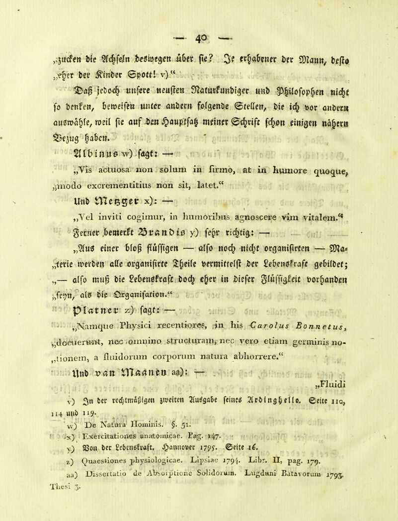 „v^ft tet Amtier (Sport! v) fo tenfen, beroeifeu unter onöern fofgenöe ©tefletr, t)te ic^ \)or onbec» amtoa^W, wdi fte auf i)m S^aupt^a^ msmx ©c^rift fd^^n einigen na^ec« Sejug |aku. „Vis actuosa non solum in firmo, at in hvmiore quoque, ,pnodo excrementitius non sit, latet. M tTleBgei: x): — ,,Vel inviti cogirnur, in huaioribus agnoscere vim vitalem/^ gecnet .Demecft 3t*Änt) 10 y) fepi* vid^ti^: — „5fuö einer bfop ffufftgen — ülfo nod) nid^t organifirten — ^a=> „-ferie wetten aKe organifirfe 5J§eife ^ermiffeljl öer 2eben$tvaft ge6t(t>ef; — olfo mu^ bie 2e6enöfr<ifr bod| «§er in tiefer §Iü)yi^£eie t>or§anb£» „ffi^tJ, a(S bie 0rganifatton. piatnev z) fagt: — ytSlirfi^üiStamque Physici recentiores, in his Carolas Bonnetus, ,;döe«erH-i'>t, nec .omnino structuram, nec vero etiam germinis no- „lionem, a fluidorum corporum natura abliorrere. '■V llnb x>an tl7.(t(^ttco a&): — „Fluidi v) 3n bcr redjtmäijige« smciten ^[u^ga&e ffi«^ .^trölng^etlo. ©ettc iiq, 114 unJ) iij^' ^ vv) De Natura' Hominis. §. 51. f >'x) Exercitatioiies unatomicae. tag. 147. y) S8on ter £e5e»eEtaft, «Hannover i-pj-. ©ette 16. z) Quaesvlones physiolpgicae. LIpslae 179^. Libr. II, pag. 179. aa) Dissertaüo de Aljboiptionc SolidoruiB. Lugdvini Batavorum 1793.