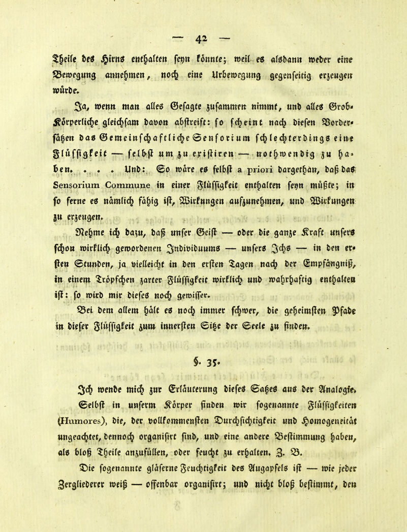 — 4^ — Z^eiU ^tvttö m^aUm feijn fbrnte; weit e$ a\6bmn wetec cme ^Bewegung ottne^meti, nod^ eine Ur&ewegung gegenfeittcj crjewg^tr ^a, mm man offeö ©efagtc jufammeit nimmt, «nb atte« @ro&« ^ocperli^c afeic^fam taöon abjlreift: fo fc^eint nac^ tiefen SSor&ec« fa|ett tag @emeiRf(^off It(^e @enf otrum fc^(e(^tertin98 eine glufft(jfeif — felb^ um ju epifliren — ttot^roenötg ju ^a» Bern ♦ ♦ ♦ Unt: (£o »orc felbfl a priori torget^an^ ta^ta^; Sensorium Commune itt einer ^tuffigfeit entsaften fe^n mußfc; in fo ferne eö ttamfi(^ fa^tg ijl, ?iBicf«ngen aufjune^^men, unö 5ß3irfungett: jtt erjengcn» SQe^me ba\u, ia^ unfer ©eifl — ober &ie ganjc ^raft unfer« f^ou roirfUc^ gemorbencn — unfer« — ^ (len ©tunben, ja öiellcic^e in ben et|Ien ^agen nac^ ber Smpfangni^/ tn eineni ttopfc^en jarter glufftgfeit n)irfli(^ unb »o^r^afrig ent^aUiU ijl; fo mirb mir biefeö noc^ gemifl>r» 53ei bem oßem §afc eö noc^ immer ferner, bie ge^eimjlen §3fabc Itt biefer 5(uffigfei( iuw innerffen <Si|c ber «Seele 4» finbe», rocttbc mi{^ jnr Srfauterung btefeö ©nfcö auö ber 5fnaIogff» ©elbfl in unferm Körper ftnben mir fogenannfe gfuffigfeifert (Humores), bie, ber ööllfommenflen 5t)urc^ft(^tr9feit unb ^omogeneitdt ungeachtet, bennoc^ organifirt finb, unb eine onberc 55effimmung |aben, olö blo§ '^§elfe anjufüßen, ober feucht ju erhalten. 3- 53. 5)ie fogenannte glaferne gcuc^tigfeit beö 9fugapfels iff — wie jeber 3erglieberer weip — offenbar organiftrt; wib nic^t blop benimmt, be»