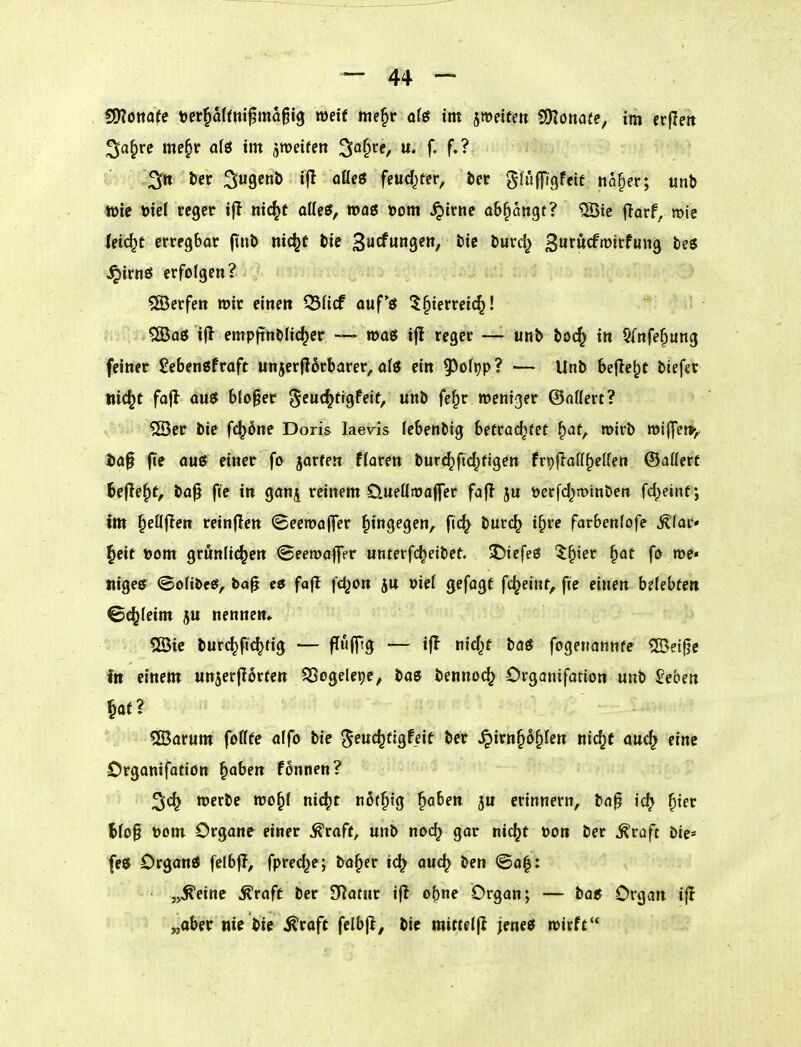 SOJöttafe t)er§a(rm^ma6i9 weif me§r ofö im jmeite» 2Dlo»afe, im erfleit ;5a^re me§r a(ö im jmeifen ^a^te, u. f. f.? !' Q2fn ter ^ugcnb ifl aßeö feud^tn, bec gluflfigfeit na^er; unb wie öief reger if! nic^t otics, roaö »om ^irne abfangt? 5Öte jlarf, mie leicht erregbar finb nic^C bie 3urf«ngen, bic burd^ 3'^«<^tt>itfmig be« ^irtiö erfolgen? 5ß3erfett wir einen ^Hcf ouf'ö 5§ierreic^! ?S5ag i|l empftnblic^er — was ifi reger — unb boc^ in §{nfe^ung feiner SebenSfraft unjerflorbarer,afö ein ^o\\)pl — Unb bejle^c biefet nic^t fafl auö b(o§er ^cuc^tigfeif, unb fe§r weniger ©aöert? v^iiii/^^Ber bie fc^öne Doris laevis lebenbig betrac^fef ^at, wirb wij]et>,. i)a§ jte ouß einer fo jarfen floren bur^ftd^figen fn}jlaö§etten ©aUerf bejTe^f, ba^ fte in ganj reinem 0.ueüwa(fer fajl ju üerfd^minben fd^eint; im ^eöjlen reinflen (Beewaffer hingegen, fid} burc^ i^re farbenfofe Äfar* l^eit t)om grünlichen ©eewaflTer unterfc^eibet. J)iefeg ^^ier ^at fo we« nigeer ©oftbeef, ba^ fajt fc^on j« oicl gefagt fd^eint, fte einen bdebten ©c^leim ju nennen* Sßic burc^fic^fig — fTufftg — ifj nid^t ba« fogenatinfe 2Bet0c fit einem unjerfiorten ^Sogelepe^ bae bennoc^ Organifarion unb 2ebm ?[Barum fofffe alfo bie e^euc^figfeit ber ^irn^d^Ien nic^t auc^ eine Organifation §aben fonnen? werbe wo§{ nic^t nöt^fg ^abe» erinnern, bn^ id^ ^ier lfo§ toom Organe einer ^raff, unb nod} gar nic(}t Don ber ^raft bie« fe5 Organö felbf?, fpred^e; bo^er ic^ auc^ ben <Sa|: „Äeine ^raft ber SRatnr ijl ebne Organ; — bae Organ i|l „aber nie bie Äraft fclbjl, bic mitte((i jene« wirft