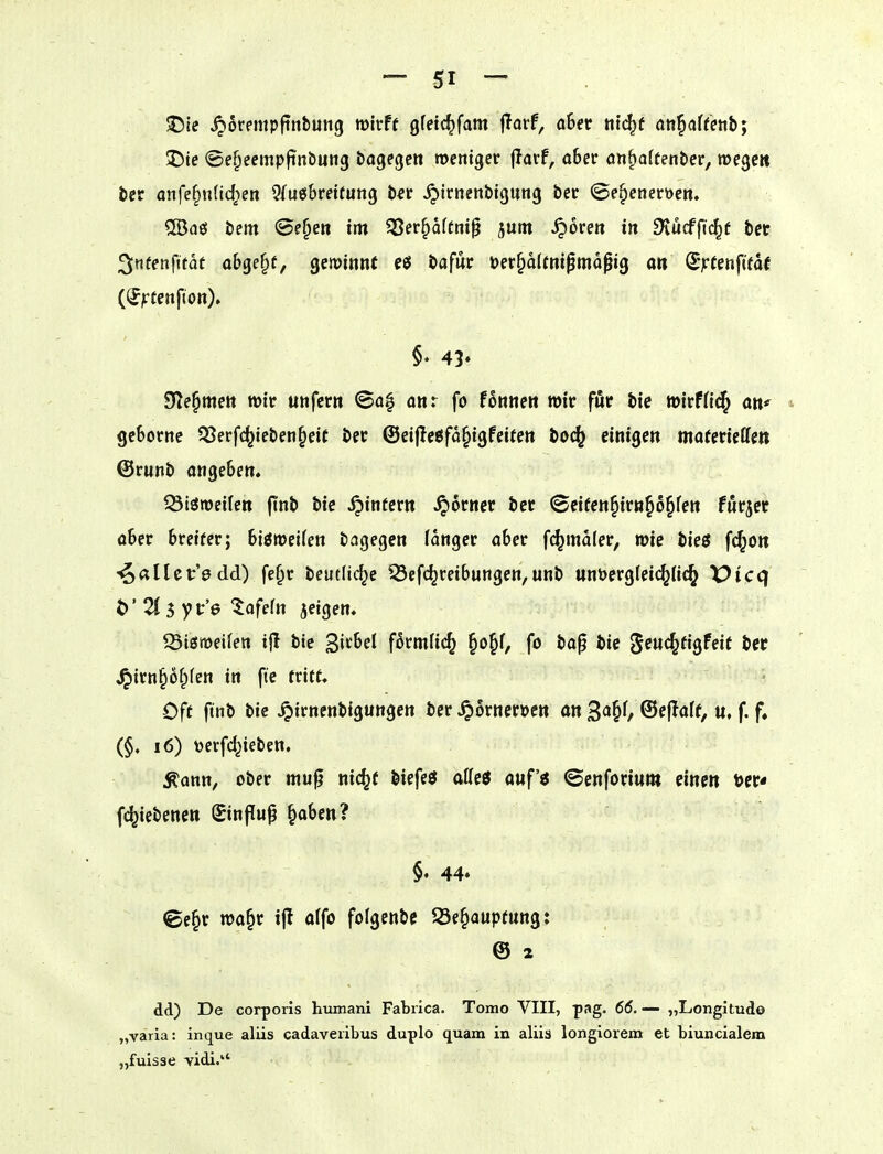 !J5[e ^orempfinbung wirft gfetc^fam fTorf, ahet ttt(^f ati^aUetib; 5!)ie <5e^eemp|inbun3 bagegctt mentger flarf, ober ön^atten&er, wege» fcer anfe§nnd;en 3fuö6ret(un9 b«r ^irnenbtgung ber <Se§enert>cn. ®aö bem ©e^eti im $8erf)aftnip jum ^oren i« 9iucfft(^f bet 3tifenfifat Q&ge§f, gewinnt c$ bafur t>er§alfm0mapig o» (^ytm^itat (^jrtenfion). §• 45* SHe^mett mir unfern ©o| anr fo fonnen wir für bie »irfHc^ an^ 9c6orne S8erfc^ieben§eit ber ©eiflcöfa^igfeiten bO(^ einigen moferiellen ©runb ongeben. ^iöroeifctt ftnb bie .^infern ferner ber (©eifen^irn^o^fen furzet o6er breiter; biöiüeifen bagegen langer aber f^maler, »te bieg fc^on -i^^tHet'e dd) fe^r beutlic^e ^efc^reibungen,unb unöerglei<^Ii(^ X>icq if'Z^yt'e tafein jeigcn« 93ismeifen ijl bie gitbel förmfi(^ §o^f, fo bap bie ^tn(S2ti^Uit ber ^irnpfpfen in ftc tritt. Oft ftnb bie ^irnenbigungen ber ^orneroen an 3<i§0 ©ejlatf, u. f. f» (§♦ i6) t)erfc^ieben. Äonn, ober mu^ nic^f biefeö aKeö auf'ö ©enforiwm einen fc^iebenctt Sinflu^ §aben? §. 44» ©e^r wa§r i(T a(fo fofgenbc S3e§auptung: @ 2 dd) De corporis humani Fabiica. Tomo VIII, pag. 66. — „Longitudo „varia: inque aliis cadaveiibus duplo quam in aliis longlorem et biuncialem „fuisae vidi. .