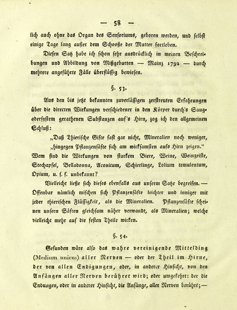 fi(^ ou^ o^m taö Organ teö ©enforiumö, ge&orert »etbe», unb fe(6jl einige Jage lang au^ec t»em ©c^oofe i)ec SOIufter fortteben. ©iefen ©a| ^abe id^ fc^on fe^r ou0tn:ucf{i(^ in meinen 35ef(ijm« 6nngen unt> STbbiltung bon 9J?ipgeburten — tSlaiti^ 179a — tiuci^ mehrere angeführte ^aii^ uberpöfftg bemiefen. §♦ 53» ten bis je|f befannfen jutoerlafftgen jcr|Ireufen Erfahrungen über bie birecten ?ß5irfungen öerfc^iebener in ben Körper burd/s ©aug« aberfr^jlem gcraf^encn ©ubjlanjen auf'ei ^irn, 50g i^ ben oügemeinen „^a^ ^^ierifc^c ®ifte fajl gar nic^f, SDiineraHen no(^ memger, «^ittg^gen ^^ffan^enfafte fic^ am mirffamflen aufß ^irn jeigen. 5ö3em finb bie 5Birfungcn »on jlarfem S3iere, ®eine, ^©eingei(Ie, ©tec^apfcl, SSeffabonna, 9(conif«m, ©c^ierfinge^ ßolium (emulentum, Opium, u. f. f. unbefannt? S3Sietfei(^c lie^e fi(^ biefeö ebenfalls auö «nferm ©a|e begreifen. — Offenbar namfid^ mifc^en ftc^ g)fTanjettfaftc leistet unb inniger mit jeber f^ierifc^en ^(üfllgfeit, ali bie ^Xflmevalien, ^^fTanjenfafte fc^ei« «en unfern ©offen gfeic^fom na^er »erroanbf, ale 2)?ineralienj welche \}UUüi^t me^r auf bie fej^en '^^eiie mirfen. §. 54. @efuntm wore affo baö n)a§re üeretnigenbe 9)Zittefbing (Medium uniens) aller S^eröen — ober ber ^^cil im ^irne, ber »Ott allen Snbtgungen, ober, in anbercr ^infid^f, »on ben Sfnfangen aller 9^ert)en bernbret wirb; ober umgefe^rt: ber bie (Jnbungen, ober in anberer ^inftc^f, bie 3infange, alter O^erüen beri^^rt;—