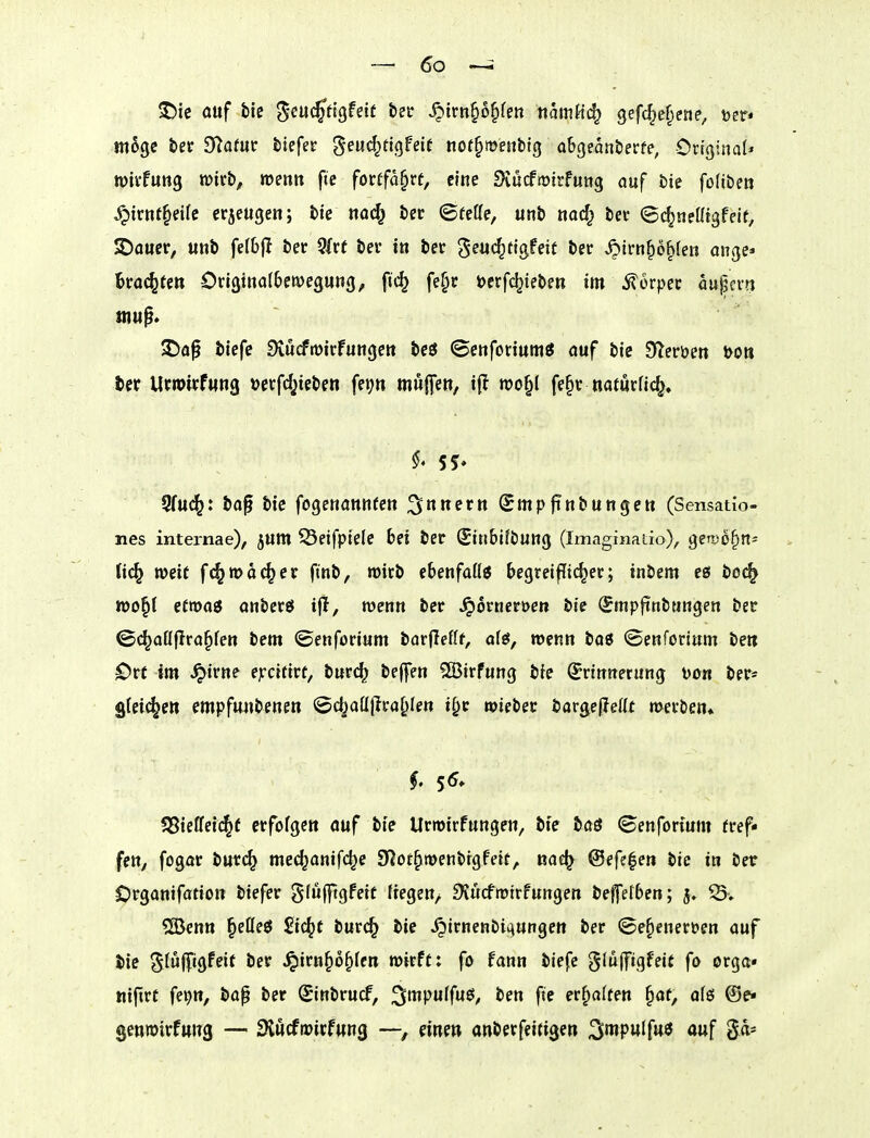 5)ie ouf biß S'^ucffigfetf betr ^irn^o^fen tiamKc^ gefd^e^ene, \>n* möge bec O^afur biefec geuc^tigfeif nof^menbfg obgeanberfe, Criginaf* tDivfuttg wirb, roeott fie forffa§rf, eine Dvucfrüirfung auf bie foliben ^irnf^dfe ccjcugen; bie ttac^ bet ©rette, unb nac^ bei- ©c^nettigfeif, 2)auer, «nb fefbjl ber 5frt bev in bec ^^«(^tig^df ber ,6irn^6^ten ange* trachten Odginalbewegung, ftc^ fe§r öerfc^iebm im 5?ürpec öupcra $Da^ biefe 3tucfrt)trFuiigett bc3 (BettforiumJ auf bie Steröen t>Ott ber Ucroirfung »erfc^ieben fe»)» muffeo, iff roo§( fe§v natutfic^» 55. 5fu(^: bap bie fogcHannfe» Smpftnbuttgett (Sensatio- nes internae), jum ^Öeifpiele bei ber Sinbifburtg (Imagfnaiio), gerDÖ^n- Ud^ weit fc^n?o(^er finb, »oitb ebenfaüö ^egreiffii^er; tnbem cö bo(^ tt)0§l efmag anberö ifl, wenn ber ^orneruen bie (Smpftnbwngen ber ©(^ottjlra^fen bem ©enforium barflefff, alg, mnn baö ©enforinm bett Ott im ^irne ejfcifirf, tiivd) bejfen SBirfung bie Erinnerung Don ber* gleichen empf«i»benen ©c^aüflra^Ien i^r wieber iav^efleüt n>eröen* §, 55* 58ieffei(^f erfofgeit auf bie Urwirfungen, bie t>ctS (Benfortum fref- fett, fogor bur(^ mec^anifc^e SRot^wenbrgfeit, nac^ ©efe^en bie in betr Organifatioit biefer gfufftgfeit liegen/ S^ucfrotrfungen bejfetben; 3» ^» SBenn §etteö Sic^t burc^ bie ^irnenbioiungett ber (©e^enerbcn auf bie Stwfifigfdf ber ^irn^of)fen wirft: fo fann biefe gluffigfeit fo orga« tiifirc fe^tt, bap ber Sinbrucf, ^m}^ülfn$, ben fic erhalten ^ar, afö ©e- genwirfttitg — 2lucfwicf«n3 —, eine» anberfeitigen S'wpwJf»^ <»uf