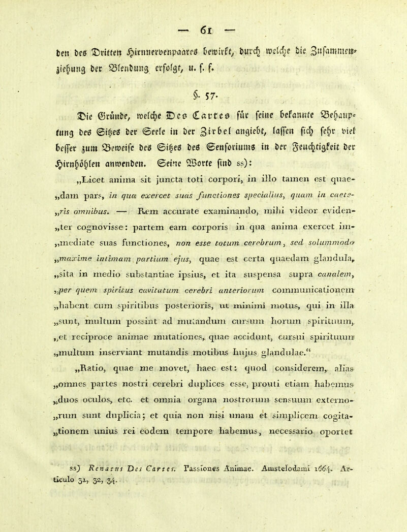 Ite^ung bec Sferi^una eifofgf, u. f. f. §. 57- JJie ©ruitfce, wefc^e 2)e0 Cai'tcö fuc feine Ufannie ^e^aup^ fun^ teß <öi0eg tev (Seefe iit Öer 3ii*&ef ansieht, fa|]en ftc^ fe^r inef Keffer jum ^Öetreifc &eö (5i|eö beö (Benfonums in öei* geuc^figfeit öer ^irnfio^teii anroenbe«. ©eine 'iSorfe finb ss): „Licet anima sit juncta toti corpori, in illo tarnen est qnae- j,dam par5, in qua exercec suns functiones specicdius, quam in caet.?- „77*5 Omnibus. — Rem accurate exaininando, mihi videor eviden- „ter cognovisse: partem eam corporis in qua anima exerceE im- „mediate suas functiones, non esse totum cerobrum, scd solummodo- y^maxbne intimam partium ejus, quae est eerta quaedam glandula, „sita in medio substantiae ipsius, et ita suspensa supra canalem, ,)per quem spiritus cavitatum cerebri anteriorum communicationein „habent cum spiritibus posterioris, wx minimi niotus, qui in illa jjSunt, multum possint ad muLandum cursum horum spirituum,. ,^et reciproce animae mutationes^ quae acciduntj eursui spirituuiw „mviltum inserviant mutandis motibtis Iiujus glandulae. „Ratio, quae me movet, haec est: quod considerem,, alia& „omnes partes nostri cerebri duplices esse, prouli etiam habemus» ,jduos oculosy etc. et omnia Organa nostrorum sensuuin externo- j,rum sunt duplicia; et quia non nisi unam et simplicem cogita- „tionem unius rei eodem tempore habemus, necessaria oportet ss^ Renatus Des Cartes. Tassrones Animae. Amsteroidaini Ar- ticulo 3i., 32, 34.