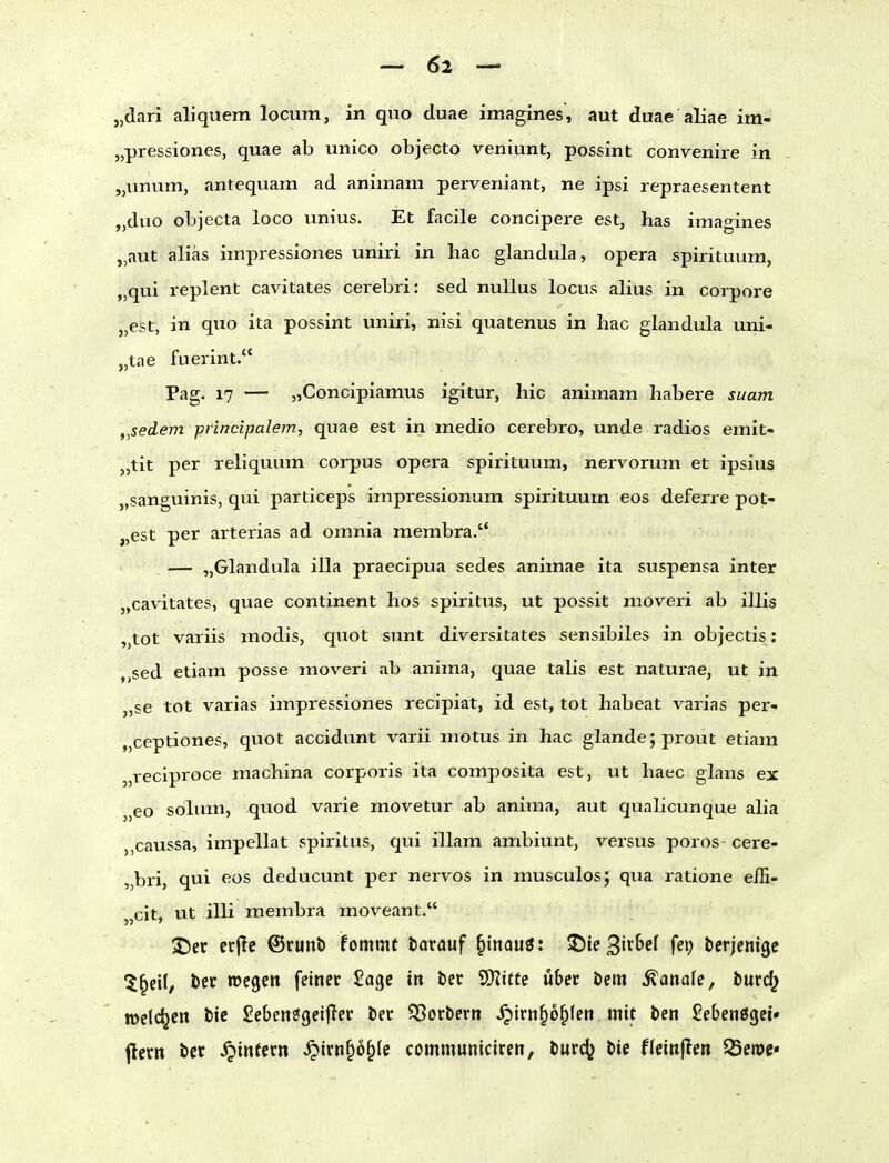 „dari aliquem locum, in quo duae imagines, aut duae aliae im- „pressiones, quae ab unico objecto veniunt, possint convenire in „unum, antequam ad animani perveniant, ne ipsi repraesentent „duo objecta loco unius. Et facile concipere est, has imagines „aut alias impressiones uniri in hac glandula, opera spirituum, „qui replent cavitates cerebri: sed nullus locus alius in corpore „est, in quo ita possint uniri, nisi quatenus in liac glandula uni- „tae fuerint. Pag. 17 — „Concipiamus igitur, hic animam habere suam ,,sedem piincipalem, quae est in medio cerebro, unde radios emit- „tit per reliquum corpus opera spirituum, nervorum et ipsius „sanguinis, qui particeps impressionum spirituum eos deferre pot- „est per arterias ad omnia membra. .. — „Glandula illa praecipua sedes animae ita suspensa inter „cavitates, quae continent hos spiritus, ut possit nioveri ab illis „tot variis modis, quot sunt diversitates sensibiles in objectis: ,,sed etiam posse moveri ab anima, quae talis est naturae, ut in „se tot varias impressiones recipiat, id est, tot habeat varias per- „ceptiones, quot accidunt varü motus in hac glande;prout etiam „reciproce machina corporis ita comjDosita est, ut haec glans ex „eo solum, quod varie movetur ab anima, aut qualicunque alia ,,caussa, impellat spiritus, qui illam ambiunt, versus porös cere- „bri, qui eos deducunt per nervös in musculos; qua ratione effi- „cit, ut illi membra moveant. S)er ecjlc ©runb fommt tavauf ^inauö: ^ithel fei; bcrjcnige 5^cil, Öec wegen feinet Sage in ber 'tSlitte übet t>m banale, tmd^ lücldjen ttc £ebenöget(Icr ber SSocbern .^irn§6^Ien mit ben £eben«5gct' flern ber .^intern ^irn^ö^Ie communiciren, twd^ bie flctnflen 23ett)c«