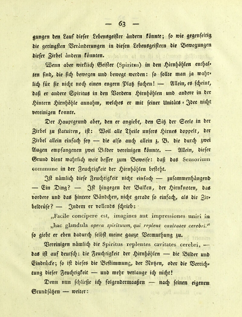 gungctt bctt Sauf tiefet £e5eii09elfler onber« fonnfe; fo roic gegenfeifi^ tte geriogfleti ^Seranberungen in tiefen Sebenögeiflecn tic OScroegungen tiefer ^ixbd antecn founten. Sißenn aber roirfiic^ ©eiflcr (Spiritus) in ten ^ivn^o^Icn enf^af* fctt fint, tie fic^ beroegen unt bewegt werten: fo foüte man ja roa^x* Udj für ftc nid^t nod^ einen engern 95fa| fachen! — 9((Iein, eö fc^einf, taß er ontere ©pirituö in ten Portern ^irn^o^len unt antere in ter ^intern ^irn§o§(c annahm, welcbeö er mit feiner Unitatö ^tee nic^t bereinigen fonnte, 2!)er .^oupfgrunt aber, ten er angiebf, ten ©t^ ter (Seele in ter Sirbef ju flafuiren, ijl: ®eil alle t^dk unferö ^trne6 toppelt, ter 3irbel attein einfach fet^ — tie alfo auc^ oüein j. iÖ. tie turd} jnjet Q(ugen empfangenen smei SUter bereinigen fonnte, — 2(ßein, tiefer ©runt tienf roa^rftc^ roeit beffer juin Öeroeife: ta^ taö Sensorium commune in ter geudjtigfeit ter ^irn^o^fen befJe§f. 3ff naraMc^ tiefe geuc^tigfeit ntc^t einfni^ — jufammen^angenö- — (£in S)ing? — hingegen ter Ralfen, ter ^irnfnoten, taö »ortere «nt taß Wintere 53dnbc^en, nic^t gerate fo einfach, alö tie 3ir* beltrufe? — 2itent tr Dolkntö fd^rie&t - „Facile concjpere est, imagines aut impressiones uniri in. „Tiac glandula opera spirituum, qui replent cavitates cerebriJ'^ fo giebe er eben taönrc^ felbf? meine ganje 53ermut^ung ju^ SSereinigen ndmlic^ tie Spiritus replentes cavitates cerebri, — ^ to0 ifl auf teutf(^: tie geud^tigfeif ter ^irn^o^fen — tie Hilter unt Sintrucfe; fo i{I tiefes tie ^^eflimmung, ter 9lu|en, ober tie SSerrid^»^ tung tiefet ^^eud^tigfeit — unt me^r mlange ic^ nic^ff JDenn nun fd^Itepe ic^ folgentetmoapeit — nac^ feinen, eigenen! ©runtfd|eit — weitet:: _