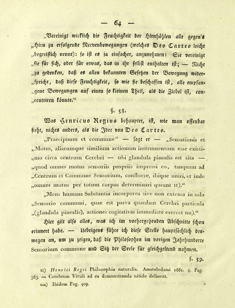 „^eveintgü wiifHc^ tie ^md^üQfdt bei* ^irnf)6^fett aUs gegen'ö „^ti'tt 5« etfofgenbe Sf^efüenbeme^ungen (roefdpeeJ S^es Cavtce lelc^f „(iegreif[ic^ nennt) ^ fo eö ja eitifad^er, onjunefimen: <Bk »ereinigf „fte fuc fic^, ober für cftvaö^ bo^ in i^r fefbfl enthalten tjl; — 3^^jc§f „ju gcbenfeit, top cö aUen befannftn ©cfe^en ber SBeroegung triber- „fprtc^t, bap btefc geud^tigfeif, fo n)je fie befc^affen ijl, aUe empfan« „gene Seroegungcn ouf einen fo Heinen 5§df, alö bie 3tcOeI tjl, con* „cenfriren fonnre. §. 58. 5Ba6 -^envicuö Kegtue 6e§Qupfef, tf?, wie man ojfenBar f(e§t, nic^t« anberg, afö bie ^^'cs üon^ee Caftce. „Praecipuum et commune — faßt er — „Sensadonis et „Motus, aliarumque similimn actionum instmmentnm esse exisLi- „mo circa centrum Cerebri — ubi glandula pineaLs est sita — „quod oimies motus sensoriis propriis impressi eo, tanquam ad „Centrum et Commune Sensorium, conJfluere, ibique uniri, et inde „omnes motus per totum corpus determinari queajit tt}.'* „Mens humana Substantia incorporea sive non extensa in solo „Sensorio communi, quae est parva quaedam Cerebri particula „(glandula pinealis), actiones cogitativ^as immediate exercct uu). ^ier gilt a(fo alle«, roaö id^ im tooi-^erge^enben OlSfc^nttfe fc^on erinnert §obe. — Uebrigenö fu^re ic^ biefe <5tetfe §auptfac^)ftc^ beö* wegen on, um ju jeigen, bajj bie gj^ifofop^en im ijorlgen 3af>rf^unberte Sensorium commune unb <5i| ber ©eele für gfeic^gelfenb nahmen. 59. tQ Heuftci Regii Phllosophia naturalis. Amstelodanii i66i. 4. Pag. — Cerelmim Vituli ad ea deraonstiamla nitide delineaL uu) Ibidem Pag. 409. >