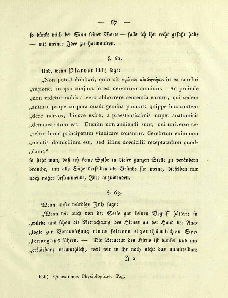 fe bunft ttiic^ tet Bim fetttet 5Öorrc— faili ic^ t§n veä}t gefa^f §a6e — mit meiner ^hee ju §armonicen» 6a. Unb, wenn pUtnec bbb) fagf: „Non potest dubitari, quin sit TTpwrov «/ff-S-jjTij'pwv in ea cerebri ,,regione, in qua conjunctio est nervorum omnium. Ac proinde „non videtur nobis a vero abhorrere sententia eorum, qui sedem „animae prope Corpora quadrigemina ponunt; quippe buc conten- „dere nervös, hincve exire, a praestantissimis nuper anatomicis „demonstratum est. Etenim non audiendi sunt, qui universo ce- „rebro hunc principatum vindicare conantur. Cerebrum enim non „mentis domicilimn est, sed illius domicilii receptaculum quod- „dam; fo fie^t man, i»a0 ic^ feine ©pf&c in tiefet gonjen ©feffc 511 öeranbecn brauche, um ade <Ba^e berfelben ofes ©rünbc für meine, biefelben nut noc^ na§ec bejlimmenbe, ^bee anjuroenben. «Senn unfer wurbigc '^tl) fagf: „■ffienn wir auc^ V)on ber Beete gar feinen begriff Raffen: fo „würbe un6 fc^on bte Betrachtung beö ^irneö an ber .^anb ber 3(na« „legte jur ^Sorauöfe^ung eineö feinern eigent^ömfielen Bec „lenorganö fuhren. — 5)ie ©tructur beß ^irng i)l bunPei unb un* „etflacbar; mmut^lic^, roeii mit in i§r noc^ nid^f baö unmittelbare 3 2 bbb) Quaestiones Physiologicae. Pag.