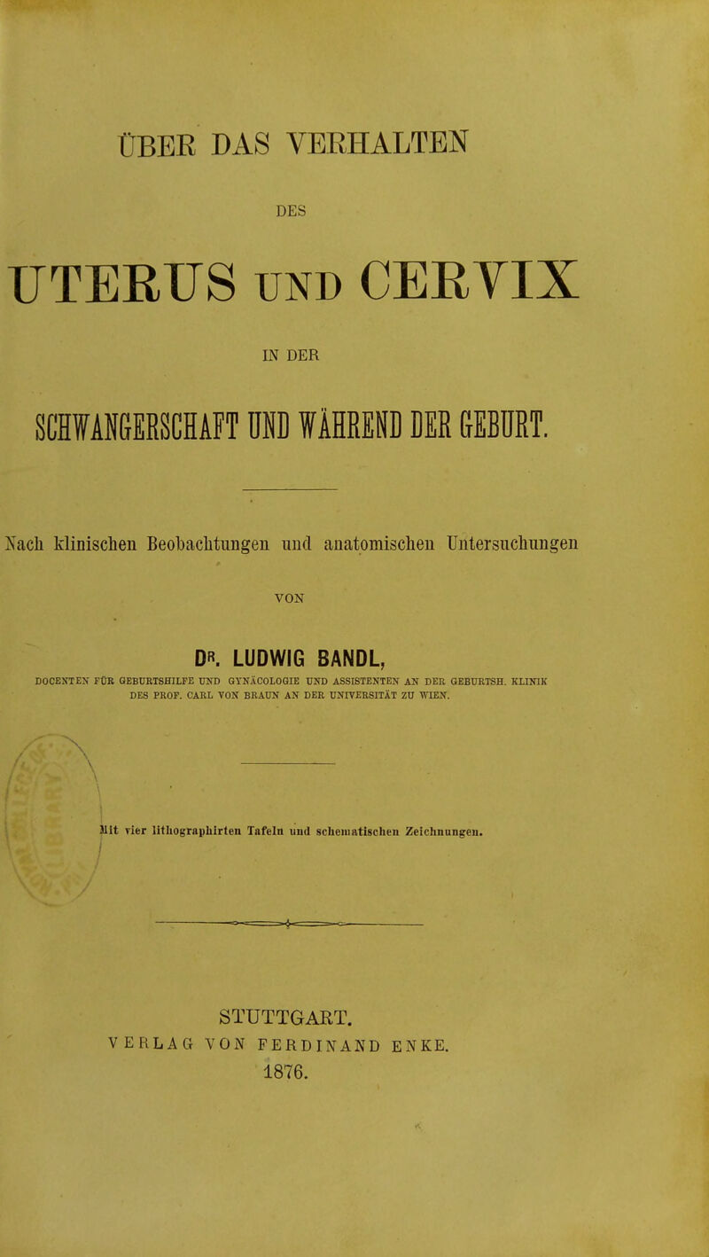 ÜBBE DAS VBEHALTBN DES UTERUS UND CERYIX IN DER SCHWANGERSCHAFT UP WÄHREl DER &EBÜRT. Nacli klinischen Beobachtungen und auatomisclien Untersucliungen VON D. LUDWIG 8ANDL, DOCESTEN FÜB GEBURTSHILFE TOD GYNÄCOLOGIE UND ASSISTENTEN AN DER GEBURXSH. KLINIK DES PROF. CARL YON BRAUN AN DER UNIVERSITÄT ZU ^TEN. Mit Tier lithograpliirten Tafeln und scheniatischen Zeichnungen. / STUTTGART. VERLAG VON FERDINAND ENKE. 1876.