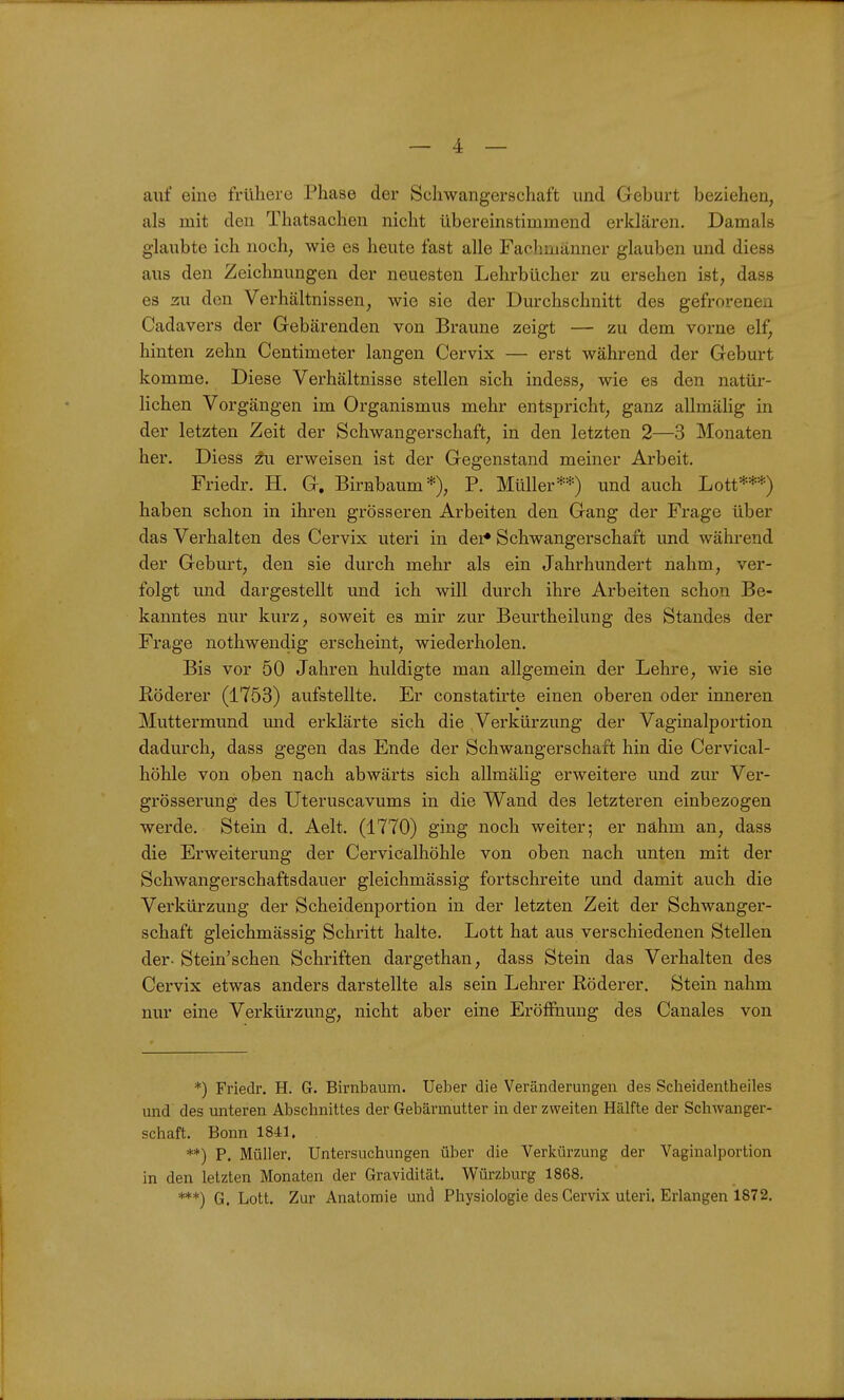 auf eine frühere Phase der Schwangerschaft und Geburt beziehen, als mit den Thatsachen nicht übereinstimmend erklären. Damals glaubte ich noch, wie es heute fast alle Fachmänner glauben und diess aus den Zeichnungen der neuesten Lehrbücher zu ersehen ist, dass es 3U den Verhältnissen, wie sie der Durchschnitt des gefrorenen Cadavers der Gebärenden von Braune zeigt — zu dem vorne elf, hinten zehn Centimeter langen Cervix — erst während der Geburt komme. Diese Verhältnisse stellen sich indess, wie es den natür- lichen Vorgängen im Organismus mehr entspricht, ganz allmähg in der letzten Zeit der Schwangerschaft, in den letzten 2—3 Monaten her. Diess erweisen ist der Gegenstand meiner Arbeit. Friedr. H. G. Birnbaum*), P. Müller**) und auch Lott***) haben schon in ihren grösseren Arbeiten den Gang der Frage über das Verhalten des Cervix uteri in der» Schwangerschaft und während der Geburt, den sie durch mehr als ein Jahrhundert nahm, ver- folgt und dargestellt und ich will durch ihre Arbeiten schon Be- kanntes nur kurz, soweit es mir zur Beurtheilung des Standes der Frage nothwendig erscheint, wiederholen. Bis vor 50 Jahren huldigte man allgemein der Lehre, wie sie Köderer (1753) aufstellte. Er constatirte einen oberen oder inneren Muttermund und erklärte sich die Verkürzung der Vaginalportion dadurch, dass gegen das Ende der Schwangerschaft hin die Cervical- höhle von oben nach abwärts sich allmälig erweitere und zur Ver- grösserung des Uteruscavums in die Wand des letzteren einbezogen werde. Stein d. Aelt. (1770) ging noch weiter; er nahm an, dass die Erweiterung der Cervicalhöhle von oben nach unten mit der Schwangerschaftsdauer gleichmässig fortschreite und damit auch die Verkürzung der Scheidenportion in der letzten Zeit der Schwanger- schaft gleichmässig Schritt halte. Lott hat aus verschiedenen Stellen der- Stein'schen Schriften dargethan, dass Stein das Verhalten des Cervix etwas anders darstellte als sein Lehrer Röderer. Stein nahm nur eine Verkürzung, nicht aber eine Eröffnung des Canales von *) Friedr. H. 6. Birnbaum, lieber die Veränderungen des Scheidentheiles und des unteren Abschnittes der Gebärmutter in der zweiten Hälfte der Schwanger- schaft. Bonn 1841. . **) P. Müller. Untersuchungen über die Verkürzung der Vaginalportion in den letzten Monaten der Gravidität. Würzburg 1868. ***) G. Lott. Zur Anatomie unci Physiologie des Cervix uteri. Erlangen 1872.