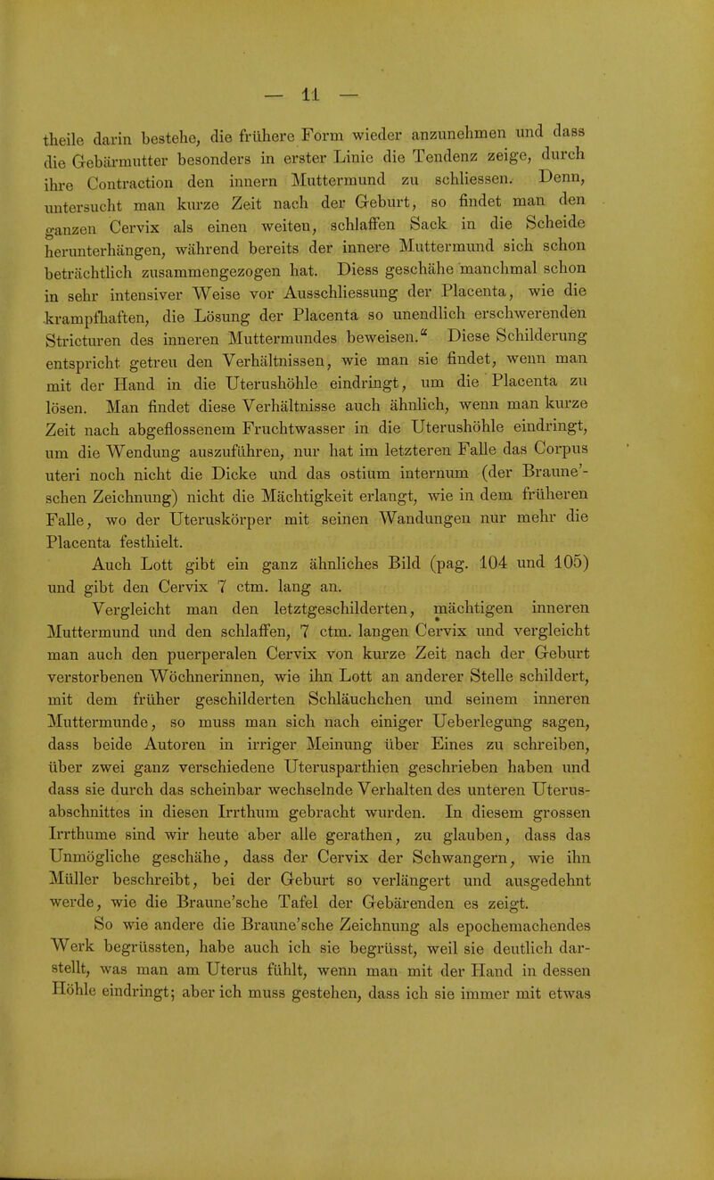 theile darin bestehe, die frühere Form wieder anzunehmen und dass die Gebärmutter besonders in erster Linie die Tendenz zeige, durch ihre Contraction den innern Muttermund zu schliessen. Denn, imtersucht man kurze Zeit nach der Geburt, so findet man den ganzen Cervix als einen weiten, schlaffen Sack in die Scheide herunterhängen, während bereits der innere Muttermund sich schon beträchtlich zusammengezogen hat. Diess geschähe manchmal schon in sehr intensiver Weise vor Ausschliessung der Placenta, wie die krampfhaften, die Lösung der Placenta so unendlich erschwerenden Stricturen des inneren Muttermundes beweisen. Diese Schilderung entspricht getreu den Verhältnissen, wie man sie findet, wenn man mit der Hand in die Uterushöhle eindringt, um die Placenta zu lösen. Man findet diese Verhältnisse auch ähnlich, wenn man kurze Zeit nach abgeflossenem Fruchtwasser in die Uterushöhle eindringt, um die Wendung auszuführen, nur hat im letzteren Falle das Corpus uteri noch nicht die Dicke und das ostium internum (der Braune'- schen Zeichnung) nicht die Mächtigkeit erlangt, wie in dem früheren Falle, wo der Uteruskörper mit seinen Wandungen nur mehr die Placenta festhielt. Auch Lott gibt ein ganz ähnliches Bild (pag, 104 und 105) und gibt den Cervix 7 ctm. lang an. Vergleicht man den letztgeschilderten, mächtigen inneren Muttermund und den schlafi'en, 7 ctm. langen Cervix und vergleicht man auch den puerperalen Cervix von kurze Zeit nach der Geburt verstorbenen Wöchnerinnen, wie ihn Lott an anderer Stelle schildert, mit dem früher geschilderten Schläuchchen und seinem inneren Muttermunde, so muss man sich nach einiger Ueberlegung sagen, dass beide Autoren in irriger Meinung über Eines zu schreiben, über zwei ganz verschiedene Uterusparthien geschrieben haben und dass sie durch das scheinbar wechselnde Verhalten des unteren Uterus- abschnittes in diesen Irrthum gebracht wurden. In diesem grossen Irrthume sind wir heute aber alle gerathen, zu glauben, dass das Unmögliche geschähe, dass der Cervix der Schwangern, wie ihn Müller beschreibt, bei der Geburt so verlängert und ausgedehnt werde, wie die Braune'sche Tafel der Gebärenden es zeigt. So wie andere die Braune'sche Zeichnung als epochemachendes Werk begrüssten, habe auch ich sie begrüsst, weil sie deutlich dar- stellt, was man am Uterus fühlt, wenn man mit der Hand in dessen Höhle eindringt; aber ich muss gestehen, dass ich sie immer mit etwas