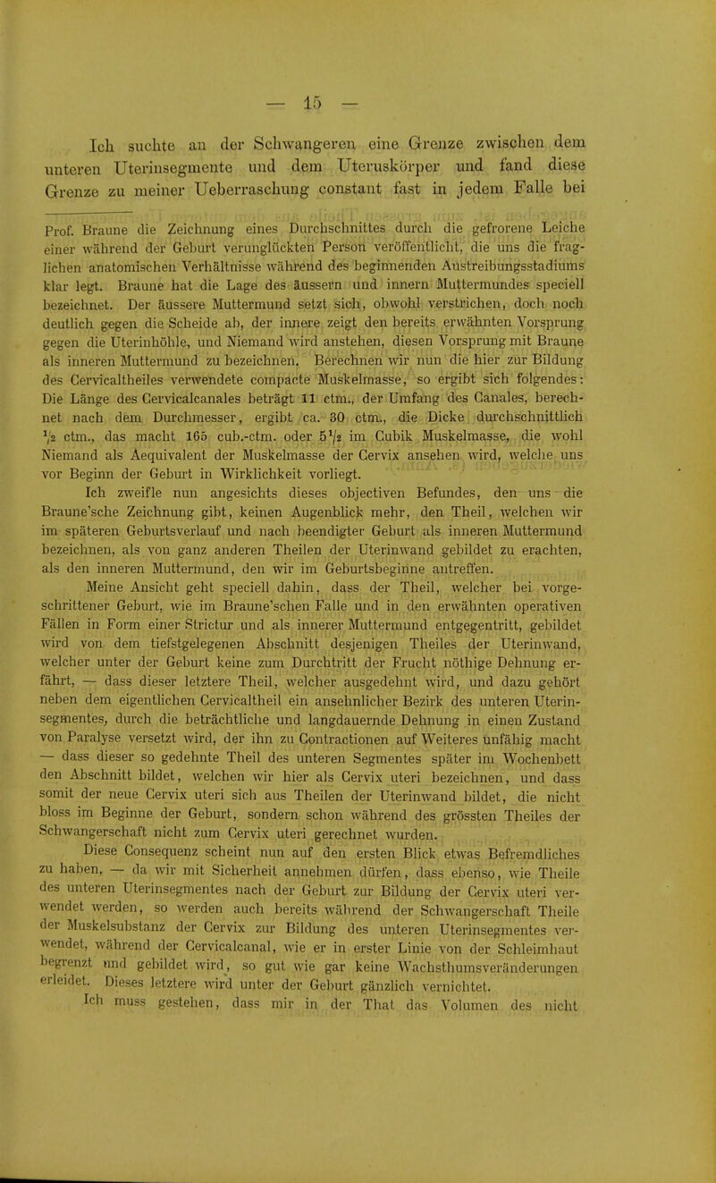 Ich suchte au der Schwangeren eine Grenze zwischen dem unteren Uteriusegmente und dem Uteruskörper und fand diese Grenze zu meiner Ueberraschung constant fast in jedem Falle bei Prof. Braune die Zeichnung eines Durchschnittes durch die gefrorene Leiche einer während der Geburt verunglückten Persoti veröffentlicht,Vaie 'ühs die frag- lichen anatomischen Verhältnisse während des beginnenden Aüs'treibungsstadiums klar legt. Braune hat die Lage des äussern und Innern Muttermundes speciell bezeichnet. Der äussere Muttermund setzt sich, obwohl verstrichen, doch noch deutlich gegen die Scheide ab, der innere zeigt den bereits erwähnten Vorsprung gegen die Uterinhöhle, und NiemandSvirdi anstehen, diesen Vorsprung mit Braune als inneren Muttermund zu bezeichneri. Berechnen wir nun die hier zur Bildung des Cervicaltbeiles verwendete compacte Muskelmasse, so ergibt sich folgendes: Die Länge des Cervicalcanales beträgt 11 ctm., der Umfang des Ganales, berech- net nach dem Durchmesser, ergibt ca. 30 ctm., die Dicke durchschnittlich Va ctm., das macht 165 cub.-ctm. oder. 5^/2 im Gubik Muskelmasse, die wohl Niemand als Aequivalent der Muskelmasse der Gervix ansehen wird^ welche^ uns^ vor Beginn der Geburt in Wirklichkeit vorliegt. Ich zweifle nun angesichts dieses objectiven Befundes, den uns die Braune'sche Zeichnung gibt, keinen Augenblick mehr, den Theil, welchen wir im späteren Geburtsverlauf und nach beendigter Geburt als inneren Muttermund bezeichnen, als von ganz anderen Theilen der Uterin wand gebildet zu erachten, als den inneren Muttermund, den wir im Geburtsbegirine antreffen. Meine Ansicht geht speciell dahin, dass der Theil, welcher bei vorge- schrittener Geburt, wie im Braune'schen Falle und in den erwähnten operativen Fällen in Form einer Strictur und ,als, innerer Muttermund entgegentritt, gebildet wird von dem tiefstgelegenen Abschnitt desjenigen Theiles der Uterinwand, welcher unter der Geburt keine zum Durchtritt der Frucht nöthige Dehnung er- fährt, — dass dieser letztere Theil, welcher ausgedehnt wird, und dazu gehört neben dem eigentlichen Gervicaltheil ein ansehnlicher Bezirk des unteren Uterin- segmentes, durch die beträchtliche und langdauernde Dehnung in einen Zustand von Paralyse versetzt wird, der ihn zu Contractionen auf Weiteres unfähig macht — dass dieser so gedehnte Theil des unteren Segmentes später im Wochenbett den Abschnitt bildet, welchen wir hier als Gervix uteri bezeichnen, und dass somit der neue Gervix uteri sich aus Theilen der Uterinwand bildet, die nicht bloss im Beginne der Geburt, sondern schon während des grössten Theiles der Schwangerschaft nicht zum Gervix uteri gerechnet wurden. Diese Consequenz scheint nun auf den ersten Blick etwas Befremdliches zu haben, — da wir mit Sicherheit annehmen dürfen, dass ebenso, wie Theile des unteren Uterinsegmentes nach der Geburt zur Bildung der Gervix uteri ver- wendet werden, so Averden auch bereits während der Schwangerschaft Theile der Muskelsubstanz der Gervix zur Bildung des unteren Uterinsegmentes ver- wendet, während der Gervicalcanal, wie er in erster Linie von der Schleimhaut begrenzt und gebildet wird , so gut wie gar keine Wachsthumsveränderungen erleidet. Dieses letztere wird unter der Geburt gänzlich vernichtet. Ich muss gestehen, dass mir in der That das Volumen des nicht