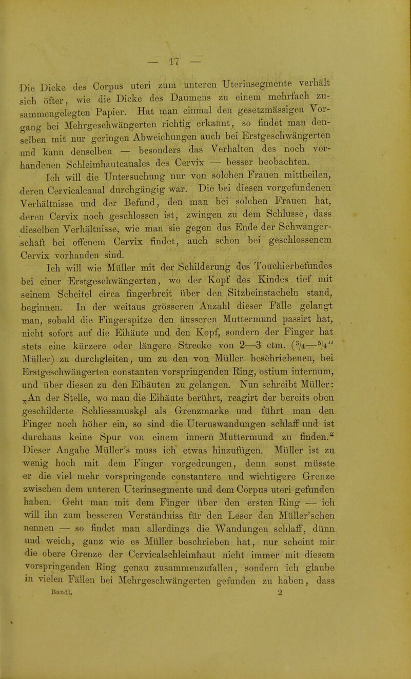 Die Dicke des Corpus uteri zum unteren Uterinsegmente verhält sich öfter, wie die Dicke des Daumens zu einem mehrfach zu- sammengelegten Papier. Hat man einmal den gesetzmcässigen Vor- gang bei Mehrgeschwängerten richtig erkannt, so findet man den- selben mit nur geringen Abweichungen auch bei Erstgeschwängerten und kann denselben — besonders das Verhalten des noch vor- handenen Schleimhautcanales des Cervix — besser beobachten. Ich will die Untersuchung nur von solchen Frauen mittheilen, deren Cervicalcanal durchgängig war. Die bei diesen vorgefundenen Verhältnisse und der Befund, den man bei solchen Frauen hat, deren Cervix noch geschlossen ist, zwingen zu dem Schlüsse, dass dieselben Verhältnisse, wie man sie gegen das Ende der Schwanger- .schaft bei offenem Cervix findet, auch schon bei geschlossenem Cervix vorhanden sind. Ich will wie Müller mit der Schilderung des Touchierbefimdes bei einer Erstgeschwängerten, wo der Kopf des Kindes tief mit seinem Scheitel circa fingerbreit über den Sitzbeinstacheln stand, beginnen. In der weitaus grösseren Anzahl dieser Fälle gelangt man, sobald die Fingerspitze den äusseren Muttermund passirt hat, nicht sofort auf die Eihäute und den Kopf, sondern der Finger hat stets eine kürzere oder längere Strecke von 2—3 ctm. (^/4—^M Müller) zu durchgleiten, um zu den von Müller beschriebenen, bei Erstgeschwängerten constanten vorspringenden Ring, ostium internum, und über diesen zu den Eihäuten zu gelangen. Nun schreibt Müller: ^An der Stelle, wo man die Eihäute berührt, reagirt der bereits oben geschilderte Schliessmusk^l als Grenzmarke und führt man den Finger noch höher ein, so sind die Uteruswandungen schlaff und ist diu'chaus keine Spur von einem innern Muttermund zu finden.'' Dieser Angabe Müller's muss ich etwas hinzufügen. Müller ist zu wenig hoch mit dem Finger vorgedrungen, denn sonst müsste er die viel mehr vorspringende constantere und wichtigere Grenze zwischen dem unteren Uterinsegmente und dem Corpus uteri gefunden haben. Geht man mit dem Finger über den ersten Ring — ich will ihn zum besseren Verständniss für den Leser den Müller'schen nennen — so findet man allerdings die Wandungen schlaff, dünn und weich, ganz wie es Müller beschrieben hat, nur scheint mir die obere Grenze der Cervicalschleimhaut nicht immer mit diesem vorspringenden Ring genau zusammenzufallen, sondern ich glaube in vielen Fällen bei Mehrgeschwängerten gefunden zu haben, dass Hanau 2