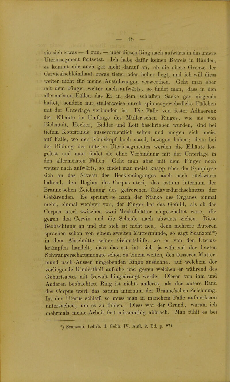sie sich etwas — 1 ctiu. — über diesen Ring nach aufwärts in das untere Uterinsegmeut fortsetzt. Ich habe dafür keinen Beweis in Händen, es kommt mir auch gar i;icht darauf an. ob die obere Grenze der Cervicalschleimhaut etwas tiefer oder höher Hegt, und ich will diess Aveiter nicht für meine Ausführungen verwerthen. Geht man aber mit dem Finger weiter nach aufwärts, so findet man, dass in den allermeisten Fällen das Ei in dem schlaffen Sacke gar nirgends haftet, sondern nur stellenweise durch spinnengewebsdicke Fädchen mit der Unterlage verbunden ist. Die Fälle von fester Adhaerenz der Eihäute im Umfange des Müller'schen Ringes, wie sie von Eichstädt, Hecker, Bidder und Lott beschrieben wurden, sind bei tiefem Kopfstande ausserordentlich selten und mögen sich meist auf Fälle, wo der Kindskopf hoch stand, bezogen haben; denn bei der Bildung des unteren Uterinsegmentes werden die Eihäute los- gelöst und man findet sie ohne Verbindung mit der Unterlage in den allermeisten Fällen. Geht man aber mit dem Finger noch weiter nach aufwärts, so findet man meist knapp über der Symphyse sich an das Niveau des Beckeneinganges auch nach rückwärts haltend, den Beginn des Corpus uteri, das ostium internum der Braune'schen Zeichnung des gefrorenen Cadaverdurchschnittes der Gebärenden. Es springt je nach der Stärke des Organes einmal mehr, einmal weniger vor, der Finger hat das Gefühl, als ob das Corpus uteri zwischen zwei Muskelblätter eingeschaltet wäre, die gegen den Cervix und die Scheide nach abwärts ziehen. Diese Beobachtung an und für sich ist nicht neu, denn mehrere Autoren sprachen schon von einem zweiten Muttermunde, so sagt Scanzoni*) in dem Abschnitte seiner Geburtshilfe, wo er von den Uterus- krämpfen handelt, dass das ost. int. sich ja während der letzten Schwangerschaftsmonate schon zu einem weiten, den äusseren Mutter- mund nach Aussen umgebenden Ringe ausdehne, auf welchem der vorliegende Kindestheil aufruhe und gegen welchen er während des Geburtsactes mit Gewalt hingedrängt werde. Dieser von ihm und Anderen beobachtete Ring ist nichts anderes, als der untere Rand des Corpus uteri, das ostium internum der Braune'schen Zeichnung. Ist der Uterus schlaff, so muss man in manchem Falle aufmerksam untersuchen, um es zu fühlen. Diess war der Grund, warum ich mehrmals meine Arbeit fast missmuthig abbrach. Man fühlt es bei *) Scanzoni, Lehrb. d. Gebh. IV. Aufl. 2. Bd. p. 271.