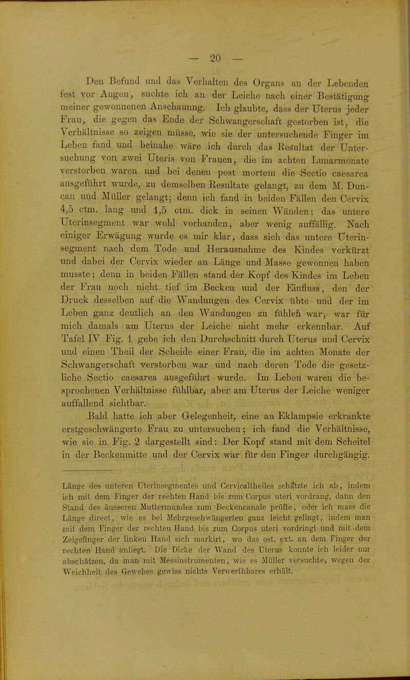 Den Befund und d&s Verhalten des Organs an der Lebenden fest vor Augen, suchte ich an der Leiche nach einer'Bestätigung meiner gewonnenen Anschauung. Ich glaubte, dass der Uterus jeder Frau, die gegen das Ende der Schwangerschaft gestorben ist, die Verhältnisse so zeigen müsse, wie sie der untersuchende Finger im Leben fand und beinahe wäre ich durch das Resultat der Unter- suchung von zwei Uteris von Frauen, die im achten Lunarmonate verstorben waren und bei denen post mortem die Sectio caesarea ausgeführt wurde, zu demselben Resultate gelangt, zu dem M. Dun- can mid Müller gelangt; denn ich fand in beiden Fällen den Cervix 4,5 ctm. lang und 1,5 ctm. dick in seinen Wänden; das untere Uterinsegment war wohl vorhanden, aber wenig auffällig. Nach einiger Erwägung wurde es mir klar, dass sich das untere Uterin- segment nach dem Tode und Herausnahme des Kindes verkürzt und dabei der Cervix wieder an Länge und Masse gewonnen haben musste; denn in beiden Fällen stand der Kopf des Kindes im Leben der Frau noch nicht tief im Becken und der Einfluss, den der Druck desselben auf die Wandungen des Cervix übte und der im Leben ganz deutlich an den Wandungen zu fühlen war, war für mich damals am Uterus der Leiche nicht mehr erkennbar. Auf Tafel IV Fig. 1 gebe ich den Durchschnitt durch Uterus und Cervix und einen Theil der Scheide einer Frau, die im achten Monate der Schwangerschaft verstorben war und nach deren Tode die gesetz- liche Sectio caesarea ausgeführt wurde. Im Leben waren die be- sprochenen Verhältnisse fühlbar, aber am Uterus der Leiche weniger auffallend sichtbar. Bald hatte ich aber Gelegenheit, eine an Eklampsie erkrankte erstgeschwängerte Frau zu untersuchen; ich fand die Verhältnisse, wie sie in Fig. 2 dargestellt sind: Der Kopf stand mit dem Scheitel in der Beckenmitte und der Cervix war für den Finger durchgängig. Länge des unteren Uterinsegmentes und Gervicaltheiles schätzte ich ab, indem ich mit dem Finger der rechten Hand bis zum Corpus uteri vordrang, dann den Stand des äusseren Muttermundes zum Beckencanale prüfte, oder ich mass die Länge direct, wie es bei Mehrgeschwängerten ganz leicht geUngt, indem man mit dem Finger der rechten Hand bis zum Corpus uteri vordringt und mit-dem Zeigefinger der linken Hand sich markirt, wo das ost. ext. an dem Finger der rechten Hand anliegt. Die Dicke der Wand des Uterus konnte ich leider nur abschätzen, da man mit Messinstrumenten, wie es Müller versuchte, wegen der Weichheit des Gewebes gewiss nichts Verwerthbares erhält.