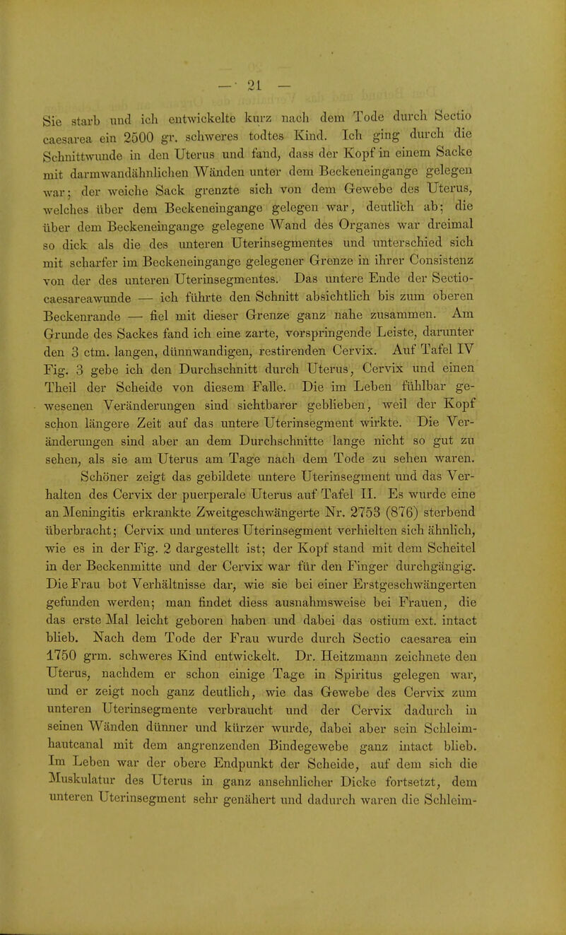 _ • 01 _ Sie starb und ich entwickelte kurz ncach dem Tode durch Sectio caesareca ein 2500 gr. schweres todtes Kind. Ich ging durch die Schnittwunde in den Uterus und fand, dass der Kopf in einem Sacke mit darmwandähnlichen Wänden unter dem Beckeneingange gelegen war; der weiche Sack grenzte sich von dem Gewebe des Uterus, welches über dem Beckeneingange gelegen war, deutlich ab; die über dem Beckeneingange gelegene Wand des Organes war dreimal so dick als die des unteren Uterinsegmentes und unterschied sich mit scharfer im Beckeneingange gelegener Grenze in ihrer Consistenz von der des unteren Uterinsegmentes, Das untere Ende der Sectio- caesareawunde — ich führte den Schnitt absichtlich bis zum oberen Beckenrande — fiel mit dieser Grenze ganz nahe zusammen. Am Grunde des Sackes fand ich eine zarte, vorspringende Leiste, darunter den 3 ctm. langen, dünnwandigen, restirenden Cervix. Auf Tafel IV Fig. 3 gebe ich den Durchschnitt durch Uterus, Cervix und einen Theil der Scheide von diesem Falle. Die im Leben fühlbar ge- wesenen Veränderungen sind sichtbarer geblieben, weil der Kopf schon längere Zeit auf das untere Uterinsegment wirkte. Die Ver- änderungen sind aber au dem Durchschnitte lange nicht so gut zu sehen, als sie am Uterus am Tage nach dem Tode zu sehen waren. Schöner zeigt das gebildete untere Uterinsegment und das Ver- halten des Cervix der puerperale Uterus auf Tafel IL Es wurde eine an Meningitis erkrankte Zweitgeschwängerte Nr. 2753 (876) sterbend überbracht; Cervix und unteres Uterinsegment verhielten sich ähnlich, wie es in der Fig. 2 dargestellt ist; der Kopf stand mit dem Scheitel in der Beckenmitte und der Cervix war für den Finger durchgängig. Die Frau bot Verhältnisse dar, wie sie bei einer Erstgeschwängerten gefunden werden; man findet diess ausnahmsweise bei Frauen, die das erste Mal leicht geboren haben und dabei das ostium ext. intact blieb. Nach dem Tode der Frau wurde durch Sectio caesarea ein 1750 grm. schweres Kind entwickelt. Dr. Heitzmann zeichnete den Uterus, nachdem er schon einige Tage in Spiritus gelegen war, und er zeigt noch ganz deutlich, wie das Gewebe des Cervix zum unteren Uterinsegmente verbraucht und der Cervix dadurch in seinen Wänden dünner und kürzer wurde, dabei aber sein Schleim- hautcanal mit dem angrenzenden Bindegewebe ganz intact blieb. Im Leben war der obere Endpunkt der Scheide, auf dem sich die Muskulatur des Uterus in ganz ansehnlicher Dicke fortsetzt, dem unteren Uterinsegment sehr genähert und dadurch waren die Schleim-