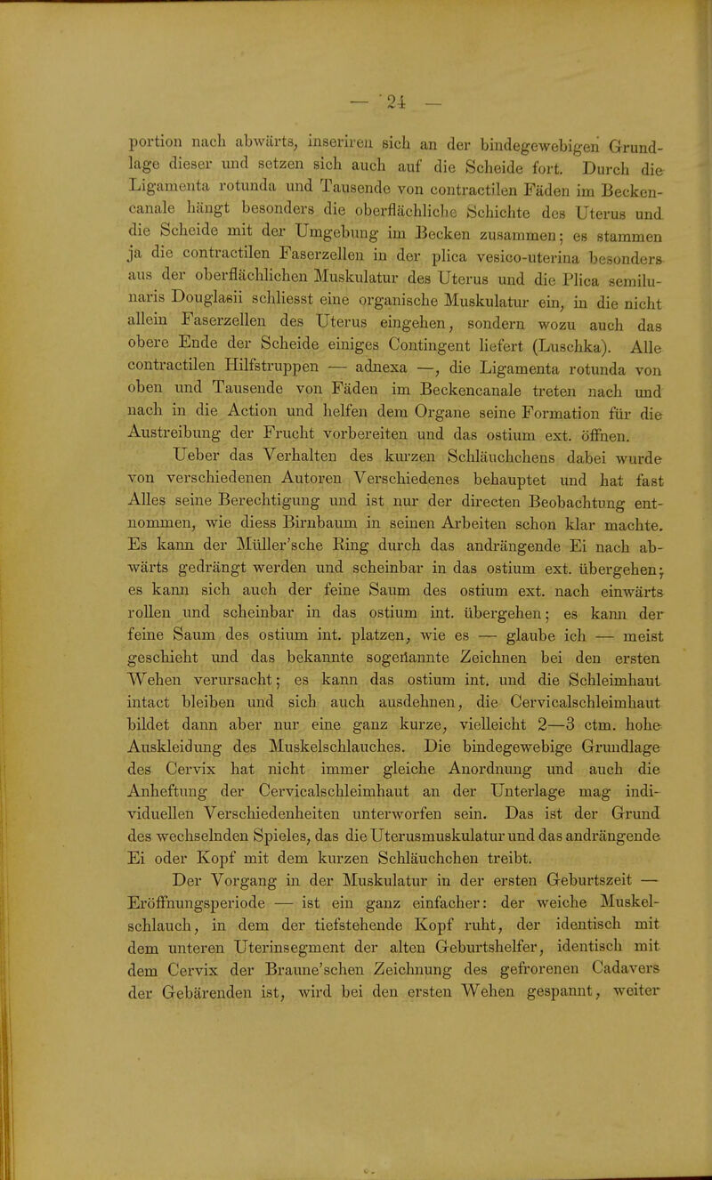 — 24: - portion nach abwärts, inserireu sich an der bmdegewebigeii Grund- lage dieser und setzen sich auch auf die Scheide fort. Durch die Ligamenta rotunda und Tausende von contractilen Fäden im Becken- canale hängt besonders die oberflächliclic Schichte des Uterus und die Scheide mit der Umgebung im Becken zusammen; es stammen ja die contractilen Faserzellen in der plica vesico-uterina besonders aus der oberflächlichen Muskulatur des Uterus und die Plica semilu- naris Douglasii schliesst eine organische Muskulatur ein, in die nicht allein Faserzellen des Uterus eingehen, sondern wozu auch das obere Ende der Scheide einiges Contingent liefert (Luschka). Alle contractilen Hilfstruppen — adnexa —, die Ligamenta rotunda von oben und Tausende von Fäden im Beckencanale treten nach und nach in die Action und helfen dem Organe seine Formation für die Austreibung der Frucht vorbereiten und das ostium ext. öffnen, Ueber das Verhalten des kurzen Schläuchchens dabei wurde von verschiedenen Autoren Verschiedenes behauptet und hat fast Alles seine Berechtigung und ist nur der dii-ecten Beobachtung ent- nommen, wie diess Birnbaum in seinen Arbeiten schon klar machte. Es kann der Müller'sche Ring durch das andrängende Ei nach ab- wärts gedrängt werden und scheinbar in das ostium ext. übergehen; es kann sich auch der feine Saum des ostium ext. nach einwärts rollen und scheinbar in das ostium int. übergehen; es kami der feine Saum des ostium int. platzen, wie es — glaube ich — meist geschieht und das bekannte sogeilannte Zeichnen bei den ersten Wehen verursacht; es kann das ostium int. und die Schleimhaut intact bleiben und sich auch ausdehnen, die Cervicalschleimhaut bildet dann aber nur eine ganz kurze, vielleicht 2—3 ctm. hohe Auskleidung des Muskelschlauches. Die bindegewebige Grmidlage des Cervix hat nicht immer gleiche Anordnung und auch die Anheftung der Cervicalschleimhaut an der Unterlage mag indi- viduellen Verschiedenheiten unterworfen sein. Das ist der Grund des wechselnden Spieles, das die Uterusmuskulatur und das andrängende Ei oder Kopf mit dem kurzen Schläuchchen treibt. Der Vorgang in der Muskulatur in der ersten Geburtszeit — EröfFnungsperiode — ist ein ganz einfacher: der weiche Muskel- schlauch, in dem der tiefstehende Kopf ruht, der identisch mit dem unteren Uterinsegment der alten Geburtshelfer, identisch mit dem Cervix der Braune'schen Zeichnung des gefrorenen Cadavers der Gebärenden ist, wird bei den ersten Wehen gespannt, weiter