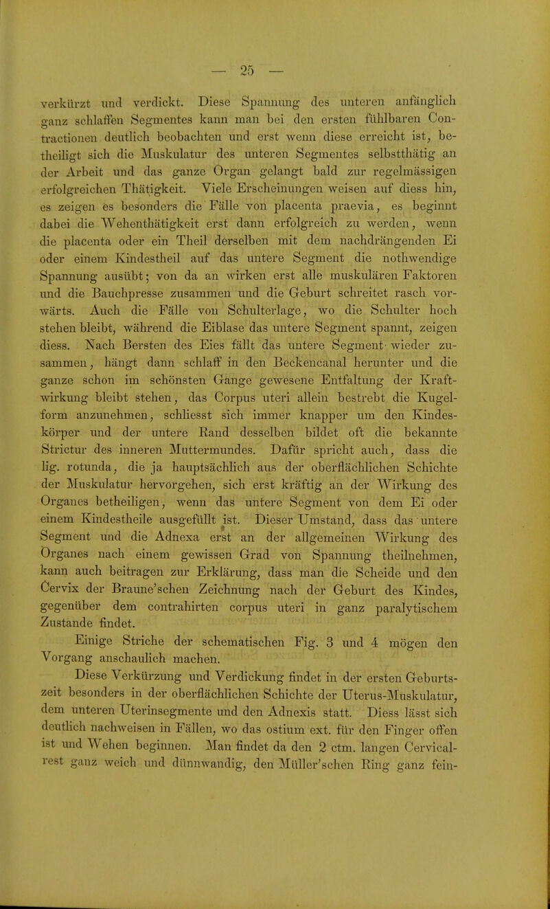 verkürzt und verdickt. Diese Spannung des unteren anfänglich ganz schlaffen Segmentes kann man bei den ersten fühlbaren Con- ti-actionen deutlich beobachten und erst wenn diese erreicht ist, be- theiligt sich die Muskulatur des imteren Segmentes selbstthätig an der Arbeit und das ganze Organ gelangt bald zur regelmässigen erfolgreichen Thätigkeit. Viele Erscheinungen weisen auf diess hin, es zeigen es besonders die Fälle von placenta praevia, es beginnt dabei die Wehenthätigkeit erst dann erfolgreich zu werden, wenn die placenta oder ein Theil derselben mit dem nachdrängenden Ei oder einem Kindestheil auf das untere Segment die nothwendige Spannung ausübt; von da an wirken erst alle muskulären Faktoren und die Bauchpresse zusammen und die Geburt schreitet rasch vor- wärts. Auch die Fälle von Schulterlage, wo die Schulter hoch stehen bleibt, während die Eiblase das untere Segment spannt, zeigen diess. Nach Bersten des Eies fällt das untere Segment- wieder zu- sammen , hängt dann schlaff in den Beckencanal herunter und die ganze schon im schönsten Gange gewesene Entfaltung der Kraft- wirkung bleibt stehen, das Corpus uteri allein bestrebt die Kugel- form anzunehmen, schliesst sich immer knapper um den Kindes- körper und der untere Rand desselben bildet oft die bekannte Strictur des inneren Muttermundes. Dafür spricht auch, dass die lig. rotunda, die ja hauptsächlich aus der oberflächlichen Schichte der Muskulatur hervorgehen, sich erst kräftig an der Wirkung des Orgaues betheiligen, wenn das untere Segment von dem Ei oder einem Kindestheile ausgefüllt ist. Dieser Umstand, dass das' untere Segment und die Adnexa erst an der allgemeinen Wirkung des Organes nach einem gewissen Grad von Spannung theilnehmen, kann auch beitragen zur Erklärung, dass man die Scheide und den Cervix der Braune'sehen Zeichnung nach der Geburt des Kindes, gegenüber dem contrahirten corpus uteri in ganz paralytischem Zustande findet. Einige Striche der schematischen Fig. 3 und 4 mögen den Vo rgang anschaulich machen. Diese Verkürzung und Verdickung findet in der ersten Geburts- zeit besonders in der oberflächlichen Schichte der Uterus-Muskulatur, dem unteren Uterinsegmente und den Adnexis statt. Diess lässt sich deutlich nachweisen in Fällen, wo das ostium ext. für den Finger offen ist und Wehen beginnen. Man findet da den 2 ctm. langen Cervical- rest ganz weich und dünnwandig, den Müller'schen Ring ganz fein-