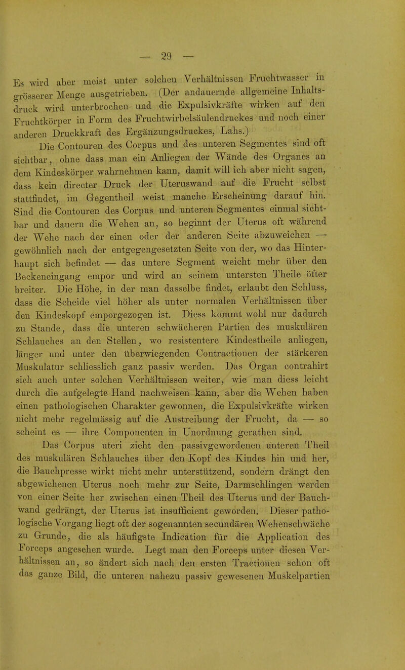 Es wird aber meist unter solchen Verhältnissen Fruchtwasser in o-rösserer Menge ausgetrieben. (Der andauernde allgemeine Inhalts- druck wird unterbrochen und die Expulsivkräfte wirken auf den Fruchtkörper in Form des Fruchtwirbelsäulendruckes und noch einer anderen Druckkraft des Ergänzungsdruckes, Lahs.) Die Contouren des Corpus imd des unteren Segmentes sind oft sichtbar, ohne dass man ein Anliegen der Wände des Organes an dem Kindeskörper wahrnehmen kann, damit will ich aber nicht sagen, dass kein directer Druck der Uteruswand auf die Frucht selbst stattfindet, im Gegentheil weist manche Erscheinung darauf hin. Sind die Contouren des Corpus und unteren Segmentes einmal sicht- bar und dauern die Wehen an, so beginnt der Uterus oft während der Wehe nach der einen oder der anderen Seite abzuweichen — gewöhnlich nach der entgegengesetzten Seite von der, wo das Hinter- haupt sich befindet — das untere Segment weicht mehr über den Beckeneingang empor und wird an seinem untersten Theile öfter breiter. Die Höhe, in der man dasselbe findet, erlaubt den Schluss, dass die Scheide viel höher als unter normalen Verhältnissen über den Kindeskopf emporgezogen ist. Diess kommt wohl nur dadurch zu Stande, dass die unteren schwächeren Partien des muskulären Schlauches an den Stellen, wo resistentere Kindestheile anliegen, länger und unter den überwiegenden Contractionen der stärkeren Muskulatur schliesslich ganz passiv werden. Das Organ contrahirt sich auch unter solchen Verhältnissen weiter, wie man diess leicht durch die aufgelegte Hand nachweisen kann, aber die Wehen haben einen pathologischen Charakter gewonnen, die Expulsivkräfte wirken nicht mehr regelmässig auf die Austreibung der Frucht, da — so scheint es — ihre Componenten in Unordnung gerathen sind. Das Corpus uteri zieht den passivgewordenen unteren Theil des muskulären Schlauches über den Kopf des Kindes hin und her, die Bauchpresse wirkt nicht mehr unterstützend, sondern drängt den abgewichenen Uterus noch mehr zur Seite, Darmschlingen werden von einer Seite her zwischen einen Theil des Uterus und der Bauch- wand gedrängt, der Uterus ist insufficient geworden. Dieser patho- logische Vorgang liegt oft der sogenannten secundären Wehenschwäche zu Grunde, die als häufigste Indication für die Application des Forceps angesehen wurde. Legt man den Forceps unter diesen Ver- hältnissen an, so ändert sich nach den ersten Tractionen schon oft das ganze Bild, die unteren nahezu passiv gewesenen Muskelpartien