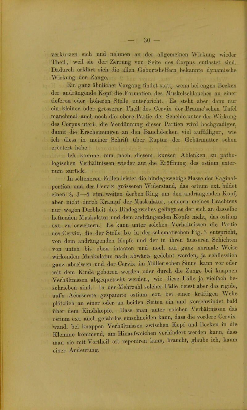 verkürzen sich und nehmen an der allgemeinen Wirkung wieder Theil, weil sie der Zerrung von Seite des Corpus entlastet sind. Dadurch erklärt sich die allen Geburtshelfern bekannte dynamische Wirkung der Zange. Ein ganz ähnlicher Vorgang findet statt; wenn bei engen Becken der andrängende Kopf die Formation des Muskelschlauches an einer tieferen oder höheren Stelle unterbricht. Es steht aber dann nur ein kleiner oder grösserer Theil des Cervix der Braune'schen Tafel manchmal auch noch die obere Partie der Scheide unter der Wirkung des Corpus uteri; die Verdünnung dieser Partien wird hochgradiger, damit die Erscheinungen an den Bauchdecken viel auffälliger, wie ich diess in meiner Schrift über Kuptur der Gebärmutter schon erörtert habe. Ich komme nun nach diesem kurzen Ablenken zu patho- logischen Verhältnissen wieder aui die Eröffnung des ostium exter- num zurück. In selteneren Fällen leistet die bindegewebige Masse der Vaginal- portion und des Cervix grösseren Widerstand, das ostium ext. bildet einen 2, 3—4 ctm. weiten derben Ring um den andrängenden Kopf, aber nicht durch Krampf der Muskulatur, sondern meines Erachtens nur wegen Derbheit des Bindegewebes gelingt es der sich an dasselbe heftenden Muskulatur und dem andrängenden Kopfe nicht, das ostiuQi ext. zu erweitern. Es kann unter solchen Verhältnissen die Partie des Cervix, die der Stelle b c in der schematischen Fig. 3 entspricht, von dem andrängenden Kopfe und der in ihren äusseren Schichten von unten bis oben intacten und noch aut ganz normale Weise wirkenden Muskulatur nach abwärts gedehnt werden, ja schhesslich ffanz abreissen und der Cervix im Müller'sehen Sinne kann vor oder mit dem Kinde geboren werden oder durch die Zange bei knappen Verhältnissen abgequetscht werden, wie diese Fälle ja vielfach be- schrieben sind. In der Mehrzahl solcher Fälle reisst aber das rigide, aufs Aeusserste gespannte ostium ext. bei einer kräftigen Wehe plötzhch an einer oder an beiden Seiten ein und verschwindet bald über dem Kindskopfe. Dass man unter solchen Verhältnissen das ostium ext. auch gefahrlos einschneiden kann, dass die vordere Cervix- wand, bei knappen Verhältnissen zwischen Kopf und Becken in die Klemme kommend, am Hinaufweichen verhindert werden kann, dass man sie mit Vortheil oft reponiren kann, braucht, glaube ich, kaum einer Andeutung.