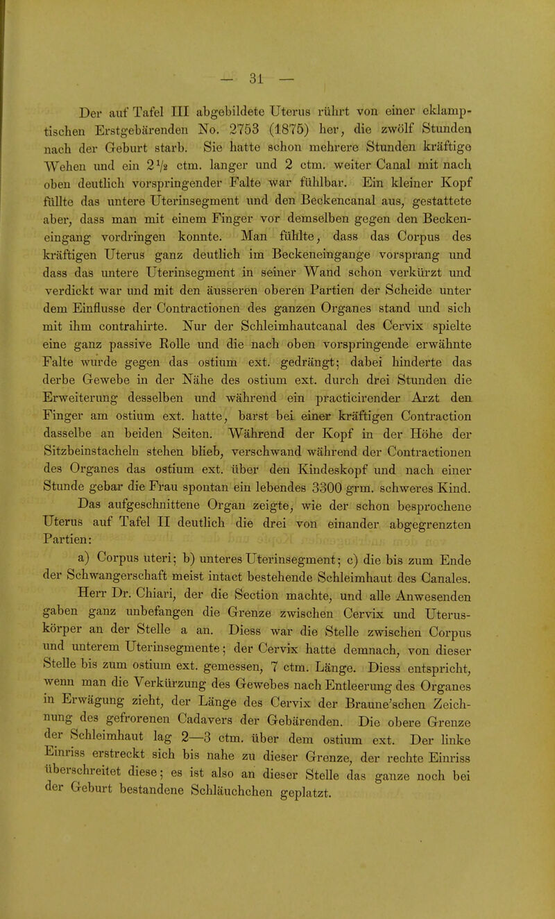 Der auf Tafel III abgebildete Uterus rührt von einer eklamp- tischen Erstgebärenden No. 2753 (1875) her, die zwölf Stunden nach der Geburt starb. Sie hatte schon mehrere Stunden kräftige Wehen und ein 2 Va ctm. langer und 2 ctm. weiter Canal mit nach oben deutlich vorspringender Falte war fühlbar. Ein kleiner Kopf füllte das untere Uterinsegment und den Beckencanal aus, gestattete aber, dass man mit einem Finger vor demselben gegen den Becken- eingang vordringen konnte. Man fühlte, dass das Corpus des kräftigen Uterus ganz deutlich im Beckeneingange vorsprang und dass das imtere Uterinsegment in seiner Wand schon verkürzt und verdickt war und mit den äusseren oberen Partien der Scheide unter dem Einflüsse der Contractionen des ganzen Organes stand und sich mit ihm contrahirte. Nur der Schleimhautcanal des Cervix spielte eine ganz passive Rolle und die nach oben vorspringende erwähnte Falte wurde gegen das ostium ext. gedrängt; dabei hinderte das derbe Gewebe in der Nähe des ostium ext. durch drei Stunden die Erweiterung desselben und während ein practicirender Arzt den. Finger am ostium ext. hatte, barst bei einer kräftigen Contraction dasselbe an beiden Seiten. Während der Kopf in der Höhe der Sitzbeinstacheln stehen blieb, verschwand während der Contractionen des Organes das ostium ext. über den Kindeskopf und nach einer Stunde gebar die Frau spontan ein lebendes 3300 grm. schweres Kind. Das aufgeschnittene Organ zeigte, wie der schon besprochene Uterus auf Tafel II deutlich die drei von einander abgegrenzten Partien: a) Corpus uteri; b) unteres Uterinsegment; c) die bis zum Ende der Schwangerschaft meist intact bestehende Schleimhaut des Canales. Herr Dr. Chiari, der die Section machte, und alle Anwesenden gaben ganz unbefangen die Grenze zwischen Cervix und Uterus- körper an der Stelle a an. Diess war die Stelle zwischen Corpus und unterem Uterinsegmente; der Cervix hatte demnach, von dieser Stelle bis zum ostium ext. gemessen, 7 ctm. Länge. Diess entspricht, wenn man die Verkürzung des Gewebes nach Entleerung des Organes in Erwägung zieht, der Länge des Cervix der Braune'schen Zeich- nung des gefrorenen Cadavers der Gebärenden. Die obere Grenze der Schleimhaut lag 2—3 ctm. über dem ostium ext. Der linke Einriss erstreckt sich bis nahe zu dieser Grenze, der rechte Einriss überschreitet diese; es ist also an dieser Stelle das ganze noch bei der Geburt bestandene Schläuchchen geplatzt.