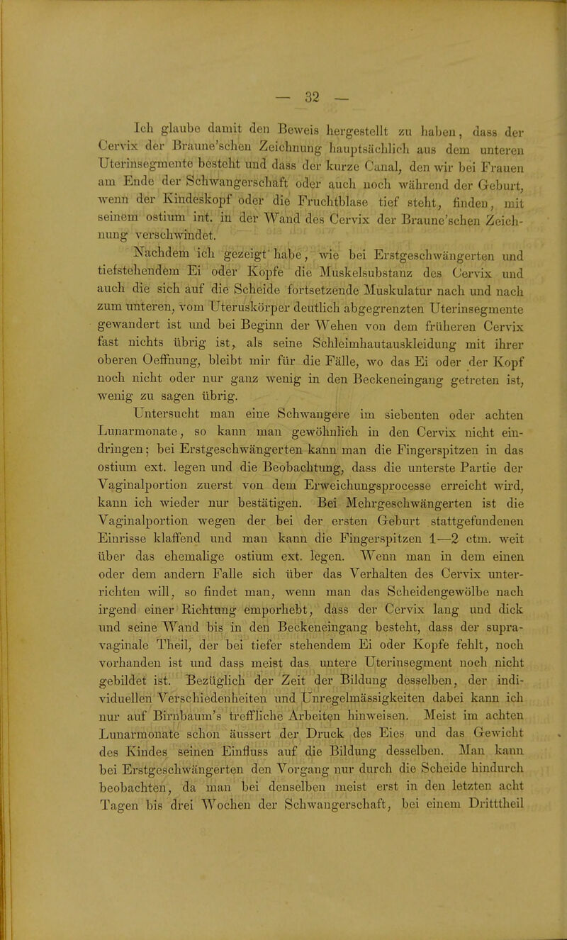 — Sa- ldi glaube damit den Beweis hergestellt zu haben, dass der Cervix der Braune'scheu Zeichnung haui3tsächlich aus dem unteren Uterinsegmente besteht und dass der kurze Canal, den wir bei Frauen am Ende der Schwangerschaft oder auch noch während der Geburt, wemi der Kiudeskopf oder die Fruchtblase tief steht, finden, mit seinem ostium'inti 'iii der Wand des Cervix der Braune'scheu Zeich- nung verschwindet. 'Nachdem icli gezeigt habe, wie bei Erstgeschwängerten und tiefstehendem Ei oder Kopfe die Muskelsubstanz des Cervix und auch die sich auf die Scheide fortsetzende Muskulatur nach und nach zum unteren, vom Uteruskörper deutlich abgegrenzten Uterinsegmente gewandert ist und bei Beginn der Wehen von dem früheren Cervix fast nichts übrig ist, als seine Schleimhautauskleidung mit ihrer oberen Oefiiiung, bleibt mir für die Fälle, wo das Ei oder der Kopf noch nicht oder nur ganz wenig in den Beckeneingang getreten ist, wenig zu sagen übrig. Untersucht man eine Schwangere im siebenten oder achten Lunarmonate, so kann man gewöhnlich in den Cervix niclit ein- dringen ; bei Erstgeschwängerten kann man die Fingerspitzen in das ostium ext. legen und die Beobachtung, dass die unterste Partie der Vaginalportion zuerst von dem Erweichungsprocesse erreicht wird, kann ich wieder nur bestätigen. Bei Mehrgeschwängerten ist die Vaginalportion wegen der bei der ersten Geburt stattgefundenen Einrisse klaffend und man kann die Fingerspitzen 1—2 ctm. weit über das ehemalige ostium ext. legen. Wenn man in dem einen oder dem andern Falle sich über das Verhalten des Cervix unter- richten will, so findet man, wenn man das Scheidengewölbe nach irgend einer Richtung emporhebt, dass der Cervix lang und dick und seine Wand bis in den Beckeneingang besteht, dass der supra- vaginale Theil, der bei tiefer stehendem Ei oder Kopfe fehlt, noch vorhanden ist und dass meist das untere Uterinsegment noch nicht gebildet ist. Bezüglich der Zeit der Bildung desselben, der indi- viduellen Verschiedenheiten und Unregelmässigkeiten dabei kann ich nur auf Birnbaum's treffliche Arbeiten hinweisen. Meist im achten Lunarmonate schon äussert der Druck des Eies und das Gewicht des Kindes seinen Einfluss auf die Bildung desselben. Man kann bei Erstgeschwängerten den Vorgang nur durch die Scheide hindurch beobachten, da man bei denselben meist erst in den letzten acht Tagen bis drei Wochen der Schwangerschaft, bei einem Dritttheil