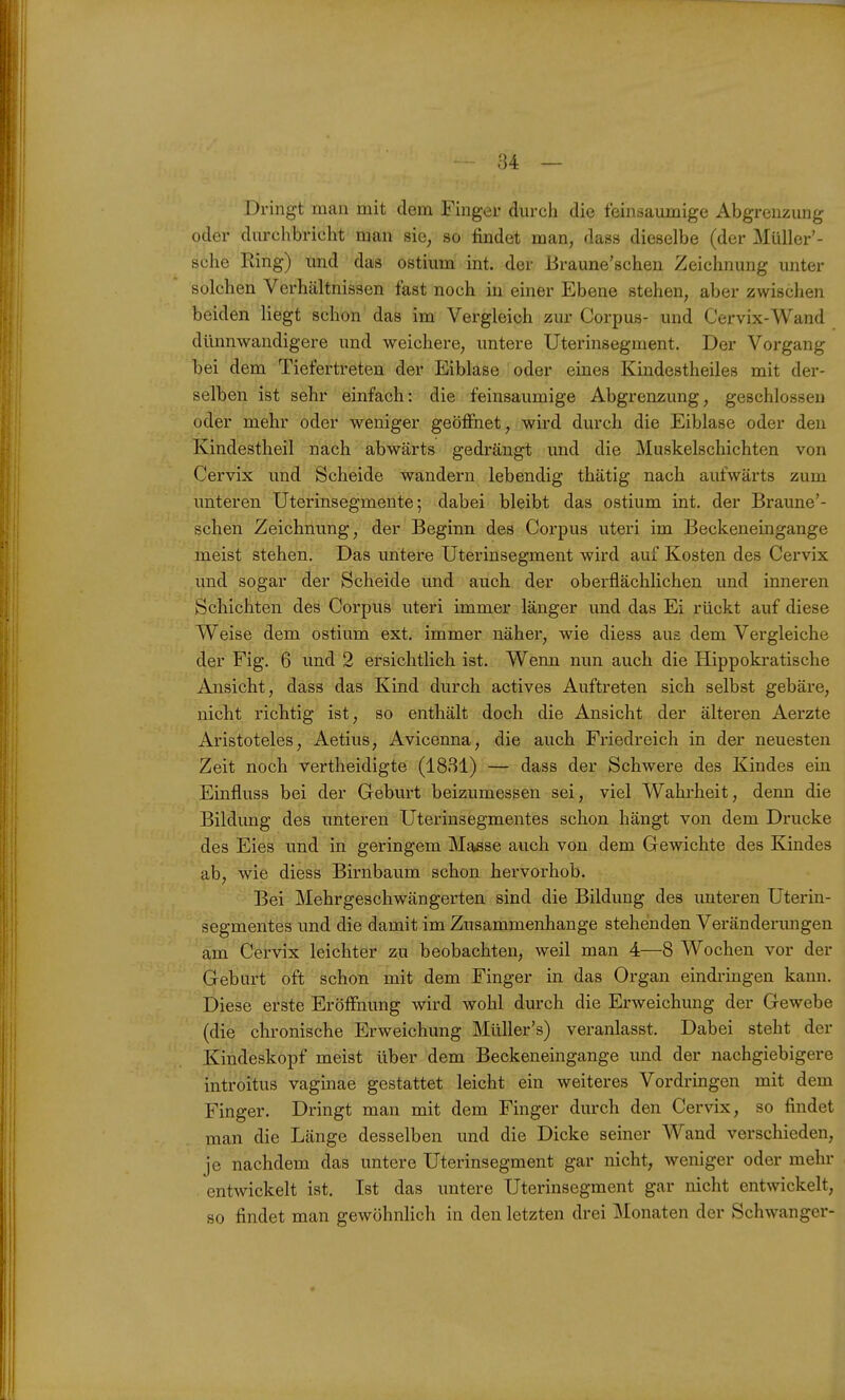 Dringt man mit dem Finger durch die feinsaumige Abgrenzung oder durchbricht man sie^ so findet man, dass dieselbe (der Müller'- sehe Ring) und das ostium int. der Jiraune'schen Zeichnung unter solchen Verhcältnissen fast noch in einer Ebene stehen, aber zwischen beiden liegt schon das im Vergleich zur Corpus- und Cervix-Wand dünnwandigere und weichere, untere Uterinsegment. Der Vorgang bei dem Tiefertreten der Eiblase oder eines Kindestheiles mit der- selben ist sehr einfach: die feinsaumige Abgrenzung, geschlossen oder mehr oder weniger geöffnet, wird durch die Eiblase oder den Kindestheil nach abwärts gedrängt und die Muskelschichten von Cervix und Scheide wandern lebendig thätig nach aufwärts zum unteren Uterinsegmente; dabei bleibt das ostium int. der Braune'- schen Zeichnung, der Beginn des Corpus uteri im Beckeneingange meist stehen. Das untere Uterinsegment wird auf Kosten des Cervix und sogar der Scheide und auch der oberflächlichen und inneren Schichten des Corpus uteri immer länger und das Ei rückt auf diese Weise dem ostium ext. immer näher, wie diess aus dem Vergleiche der Fig. 6 und 2 ersichtlich ist. Wenn nun auch die Hippokratische Ansicht, dass das Kind durch actives Auftreten sich selbst gebäre, nicht richtig ist, so enthält doch die Ansicht der älteren Aerzte Aristoteles, Aetius, Avicenna, die auch Friedreich in der neuesten Zeit noch vertheidigte (1831) — dass der Schwere des Kindes ein Einfluss bei der Geburt beizumessen sei, viel Wahrheit, denn die Bildung des unteren Uterinsegmentes schon hängt von dem Drucke des Eies und in geringem Masse auch von dem Gewichte des Kindes ab, wie diess Birnbaum schon hervorhob. Bei Mehrgeschwängerten sind die Bildung des unteren Uterin- segmentes und die damit im Zusammenhange stehenden Veränderungen am Cervix leichter zu beobachten, weil man 4—8 Wochen vor der Gebart oft schon mit dem Finger in das Organ eindringen kann. Diese erste Eröffnung wird wohl durch die Erweichung der Gewebe (die chronische Erweichung Müller's) veranlasst. Dabei steht der Kindeskopf meist über dem Beckeneingange und der nachgiebigere introitus vaginae gestattet leicht ein weiteres Vordringen mit dem Finger. Dringt man mit dem Finger durch den Cervix, so findet man die Länge desselben und die Dicke seiner Wand verschieden, je nachdem das untere Uterinsegment gar nicht, weniger oder mehr entwickelt ist. Ist das untere Uterinsegment gar nicht entwickelt, so findet man gewöhnlich in den letzten drei Monaten der Schwanger-