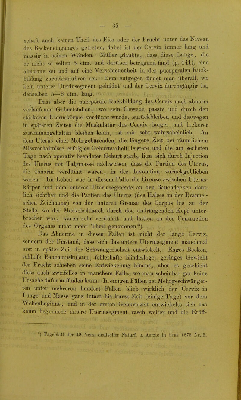 Schaft auch keinen Theil des Eies oder der Frucht unter das Niveau des Beckeneinganges getreten, dabei ist der Cervix immer lang und massig in seinen Wänden. Müller glaubte, dass diese Länge, die er nicht so selten 5 ctm. und darüber betragend fand (p. 141), eine abnorme sei und auf eine Verschiedenheit in der puerperalen Rück- bildung zurückzuführen sei. Dem entgegen findet man überall, wo kein unteres Uterinsegment gebildet und der Cervix durchgängig ist, denselben 5—6 ctm. lang. Dass aber die puerperale Rückbildung des Cervix nach abnorm verlaufenen Geburtsfällen, wo sein Gewebe passiv und durch den stärkeren Uteruskörper verdünnt wurde, zurückbleiben imd deswegen in späteren Zeiten die Muskulatur des Cervix länger und lockerer zusammengehalten bleiben kann, ist mir sehr wahrscheinlich. An dem Uterus einer Mehr gebär enden, die längere Zeit bei räumlichem Missverhältnisse erfolglos Geburtsarbeit leistete und die am sechsten Tage nach operativ beendeter Geburt starb, Hess sich durch Injection des Uterus mit Talgmasse nachweisen, dass die Partien des Uterus, die abnorm verdünnt waren, in der Involution zurückgeblieben waren. Im Leben war in diesem Falle die Grenze zwischen Uterus- körper und dem unteren Uterinsegmente an den Bauchdecken deut- lich sichtbar und die Partien des Uterus (des Halses in der Braune'- sehen Zeichnung) von der unteren Grenze des Corpus bis zu der Stelle, wo der Muskelschlauch durch den andrängenden Kopf unter- brochen war, waren sehr verdünnt und hatten an der Contraction des Organes nicht mehr Theil genommen*). Das Abnorme in diesen Fällen ist nicht der lange Cervix, sondern der Umstand, dass sich das untere Uterinsegment manchmal erst in später Zeit der Schwangerschaft entwickelt. Enges Becken, schlaffe Bauchmuskulatur, fehlerhafte Kindeslage, geringes Gewicht der Frucht schieben seine Entwickelung hinaus, aber es geschieht diess auch zweifellos in manchem Falle, wo man scheinbar gar keine Ursache dafür auffinden kann. In einigen Fällen bei Mehrgeschwänger- ten unter mehreren hundert Fällen blieb wirklich der Cervix in Länge und Masse ganz intact bis kurze Zeit (einige Tage) vor dem Wehenbeginne, und in der ersten Geburtszeit entwickelte sich das kaum begonnene untere Uterinsegment rasch weiter und die Eröff- *) Tageblatt der 48. Vers, deutscher Naturf. u. Aerzte in Graz 1875 Nr. 5.
