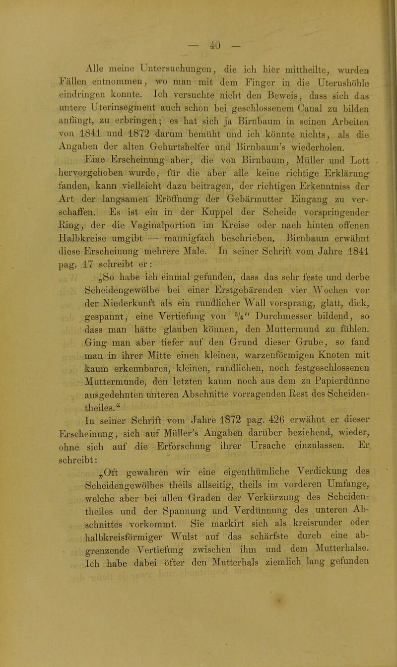 Alle meine Untersuchungen, die ich hier mittheilte, wurden Fällen entnommen, wo man mit dem Finger in die Uterushöhle eindringen konnte. Ich versuchte nicht den Beweis, dass sich das untere Uterinsegment auch schon bei geschlossenem Canal zu bilden anfängt, zu erbringen; es hat sich ja Birnbaum in seinen Arbeiten von 1841 und 1872 darum bemüht und ich könnte nichts, als die Angaben der alten Geburtshelfer und Birnbaum's wiederholen. Eine Erscheinung aber, die von Birnbaum, Müller und Lott hervorgehoben wurde, für die aber alle keine richtige Erklärung fanden, kann vielleicht dazu beitragen, der richtigen Erkenntniss der Art der langsamen Eröffnung der Gebärmutter Emgang zu ver- schaffen. Es ist ein in der Kuppel der Scheide vorspringender Ring, der die Vaginalportion im Kreise oder nach hinten offenen Halbkreise umgibt — mannigfach beschrieben. Birnbaum erwähnt diese Erscheinung mehrere Male. In seiner Schrift vom Jahre 1841 pag. 17 schreibt er: „So habe ich einmal gefunden, dass das sehr feste und derbe Scheidengewölbe bei einer Erstgebärenden vier Wochen vor der Niederkunft als ein rundlicher Wall vorsprang, glatt, dick, gespannt, eine Vertiefung von 3/4 Durchmesser bildend, so dass man hätte glauben kömien, den Muttermund zu fühlen. Ging man aber tiefer auf den Grund dieser Grube, so fand man in ihrer Mitte einen kleinen, warzenförmigen Knoten mit kaum erkennbaren, kleinen, rundlichen, noch festgeschlossenen Muttermunde, den letzten kaum noch aus dem zu Papierdünne ausgedehnten unteren Abschnitte vorragenden Rest des Scheiden- theiles. In seiner Schrift vom Jahre 1872 pag. 426 erwähnt er dieser Erscheinung, sich auf Müller's Angaben darüber beziehend, wieder, ohne sich auf die Erforschung ihrer Ursache einzulassen. Er schreibt: „Oft gewahren wir eine eigenthümliche Verdickimg des Scheidengewölbes theils allseitig, theils im vorderen Umfange, welche aber bei allen Graden der Verkürzung des Scheiden- theiles und der Spannung und Verdünnung des unteren Ab- schnittes vorkommt. Sie markirt sich als kreisrunder oder halbkreisförmiger Wulst auf das schärfste durch eine ab- grenzende Vertiefung zwischen ihm und dem Mutterhalse. Ich habe dabei öfter den Mutterhals ziemlich lang gefunden