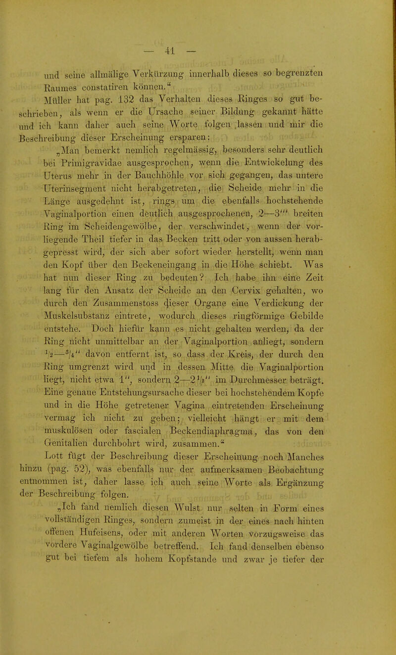 und seine allmälige Verkürzung innerhcalb dieses so begrenzten Raumes coustatiren können, Müller hat pag. 132 das Verhalten dieses Kinges so gut be- schrieben, als wenn er die Ursache seiner Bildung gekannt hätte und ich kann daher auch seine Worte folgen .lassen und mir die Beschreibung dieser Erscheinung ersparen: „Man bemerkt nemlich regelmässig, besonders sehr deutlich bei Primigravidae ausgesprochen, wenn die Entwickelung des Uterus mehr in der Bauchhöhle vor sich gegangen, das untere Uterinsegment nicht herabgetreten, ,;(iiej Scheide mehr , in die Länge ausgedehnt ist, rings um die ebenfalls hochstehende Vaginalportion einen deutlich ausgesprochenen, 2—3' breiten Ring im Scheidengewölbe, der verschwindet, wenn der vor- liegende Theil tiefer in das Becken tritt oder von aussen herab- gepresst wird, der sich aber sofort wieder herstellt, wenn man den Kopf über den Beckeneingang in die Höhe schiebt. Was hat nun dieser Ring zu bedeuten? Ich habe ihn eine Zeit lang für den Ansatz der Scheide an den Cervix gehalten, wo durch den Zusammenstoss cjieser Organe eine Verdickung der Muskelsubstanz eintrete, wodurch dieses ringförmige Gebilde entstehe. Doch hiefüi' kann .es nicht gehalten werden, da der Ring nicht unmittelbar an der Väginalportion anliegt, sondern ^2—^li davon entfernt ist, so dass der Kreis, der durch den Ring umgrenzt wird und in dessen Mitte die Vaginalportion liegt, nicht etwa 1, sondern 2—2^1^ im Durchmesser beträgt. Eine genaue Entstehungsursache dieser bei hochstehendem Kopfe und in die Höhe getretener Vagina eintretenden Erscheinung vermag ich nicht zu geben; vielleicht hängt er mit dem muskulösen oder fascialeu Beckendiaphragma, das von den Genitalien durchbohrt wird, zusammen. Lott fügt der Beschreibung dieser Erscheinung noch Manches hinzu (pag. 52), was ebenfalls nur: dqr aufmerksamen Beobachtung entnommen ist, daher lasse ich auch seine Worte als, Ergänzung der Beschreibung folgen. „Ich fand nemlich diesen Wulst nur selten in Form eines vollständigen Ringes, sondern zumeist in der eines nach hinten offenen Hufeisens, oder mit anderen Worten vorzugsweise das vordere Vaginalgewölbe betreffend. Ich fand denselben ebenso gut bei tiefem als hohem Kopfstande und zwar je tiefer der