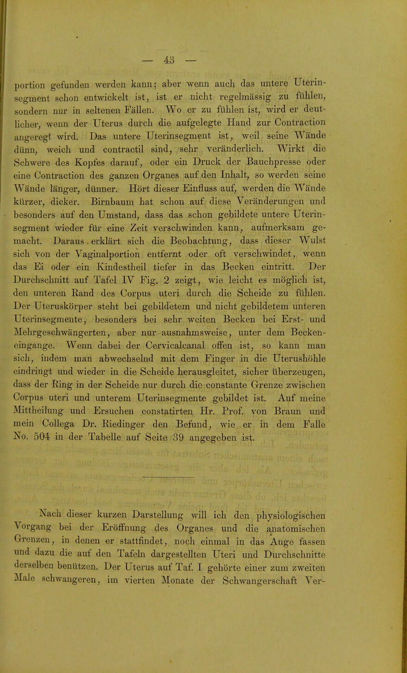 — 4:3 — portion gefunden werden kann; aber wenn auch das untere Uterin- segraent schon entwickelt ist, ist er nicht regelmässig zu fühlen, sondern nur in seltenen Fällen. Wo er zu fühlen ist, wird er deut- licher, wenn der Uterus diu-ch die aufgelegte Hand zur Contraction angeregt wird. Das untere üterinsegment ist, weil seine Wände dünn, weich und contractil sind; sehr veränderlich. Wirkt die Schwere des Kopfes darauf, oder ein Druck der Bauchpresse oder eine Contraction des ganzen Organes auf den Inhalt, so werden seine Wände länger, dünner. Hört dieser Einfluss auf, werden die Wände kürzer, dicker. Birnbaum hat schon auf diese Veränderungen und besonders auf den Umstand, dass das schon gebildete untere Uterin- segment wieder für eine Zeit verschwinden kann, aufmerksam ge- macht. Daraus. erklärt sich die Beobachtung, dass dieser Wulst sich von der Vaginalportion entfernt oder oft verschwindet, wenn das Ei oder ein Kindestheil tiefer in das Becken eintritt. Der Durchschnitt auf Tafel IV Fig. 2 zeigt, wie leicht es möglich ist, den unteren Rand des Corpus uteri durch die Scheide zu fühlen. Der Uteruskörper steht bei gebildetem und nicht gebildetem unteren Uterinsegmente, besonders bei sehr weiten Becken bei Erst- und Mehrgeschwängerten, aber nur ausnahmsweise, unter dem Becken- eingange. Wenn dabei der Cervicalcanal oflfen ist, so kann man sich, indem man abwechselnd mit dem Finger in die Uterushöhle eindringt und wieder in die Scheide herausgleitet, sicher überzeugen, dass der Ring in der Scheide nur durch die constante Grenze zwischen Corpus uteri und unterem Uterinsegmente gebildet ist. Auf meine Mittheilung und Ersuchen constatirten Hr. Prof. von Braun und mein Collega Dr. Riedinger den Befund, wie er in dem Falle No. 504 in der Tabelle auf Seite 39 angegeben ist. Nach dieser kurzen Darstellung will ich den physiologischen Vorgang bei der Eröffnung des Organes und die anatomischen Grenzen, in denen er stattfindet, noch einmal in das Auge fassen und dazu die auf den Tafehi dargestellten Uteri und Durchschnitte derselben benützen. Der Uterus auf Taf. I gehörte einer zum zweiten Male schwangeren, im vierten Monate der Schwangerschaft Ver-