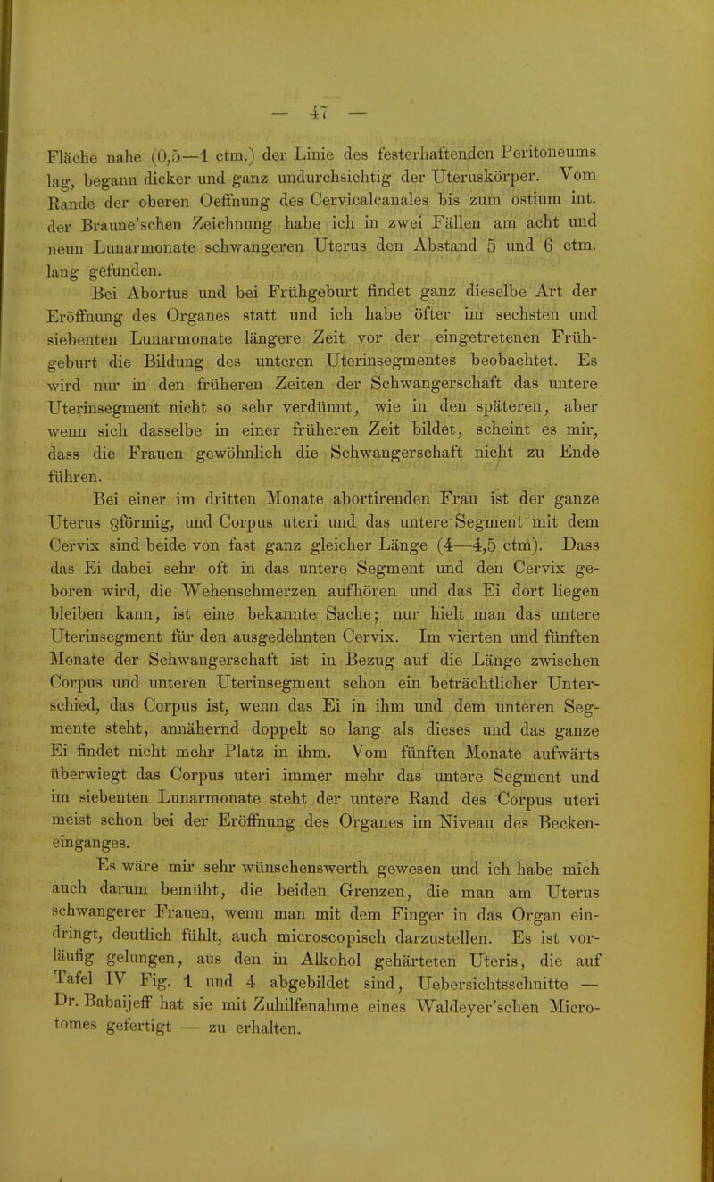 f — — db < — Fläche nahe (0,5—1 ctm.) der Linie des festerliaftenden Peritoneums lag, begann dicker und ganz undurchsichtig der Uteruskörper. Vom Rande der oberen OefFnung des Cervicalcanales bis zum ostium int. der Braune'schen Zeichnung habe ich in zwei Fällen am acht und neun Lunarmonate schwangeren Uterus den Abstand 5 und 6 ctm. lang gefunden. Bei Abortus und bei Frühgeburt findet ganz dieselbe Art der Eröifnung des Organes statt und ich habe öfter im sechsten und siebenten Lunarmonate längere Zeit vor der eingetretenen Früh- geburt die Bildung des unteren Uterinsegmentes beobachtet. Es wird nur in den früheren Zeiten der Schwangerschaft das untere Uterinsegment nicht so sehr verdünnt, wie in den späteren, aber wenn sich dasselbe in einer früheren Zeit bildet, scheint es mir, dass die Frauen gewöhnlich die Schwangerschaft nicht zu Ende führen. Bei einer im dritten Monate abortirenden Frau ist der ganze Uterus Qförmig, und Corpus uteri und das untere Segment mit dem Cervix sind beide von fast ganz gleicher Länge (4—4,5 ctm). Dass das Ei dabei sehr oft in das untere Segment und den Cervix ge- boren wird, die Wehenschmerzen aufhören und das Ei dort liegen bleiben kann, ist eine bekannte Sache; nur hielt man das untere Uterinsegment für den ausgedehnten Cervix. Im vierten und fünften Monate der Schwangerschaft ist in Bezug auf die Länge zwischen Corpus und unteren Uterinsegment schon ein beträchtlicher Unter- schied, das Corpus ist, wenn das Ei in ihm und dem unteren Seg- mente steht, annähernd doppelt so lang als dieses und das ganze Ei findet nicht mehr Platz in ihm. Vom fünften Monate aufwärts überwiegt das Corpus uteri immer mehr das untere Segment und im siebenten Lunarmonate steht der untere Rand des Corpus uteri meist schon bei der Eröfihung des Organes im Niveau des Becken- einganges. Es wäre mir sehr wünschenswerth gewesen und ich habe mich auch darum bemüht, die beiden Grenzen, die man am Uterus schwangerer Frauen, wenn man mit dem Finger in das Organ ein- dringt, deutHch fühlt, auch microscopisch darzustellen. Es ist vor- läufig gelungen, aus den in Alkohol gehärteten Uteris, die auf Tafel IV Fig. 1 und 4 abgebildet sind, Uebersichtsschnitte — Dr. BabaijefF hat sie mit Zuhilfenahme eines Waldey er'sehen Micro- tomes gefertigt — zu erhalten.