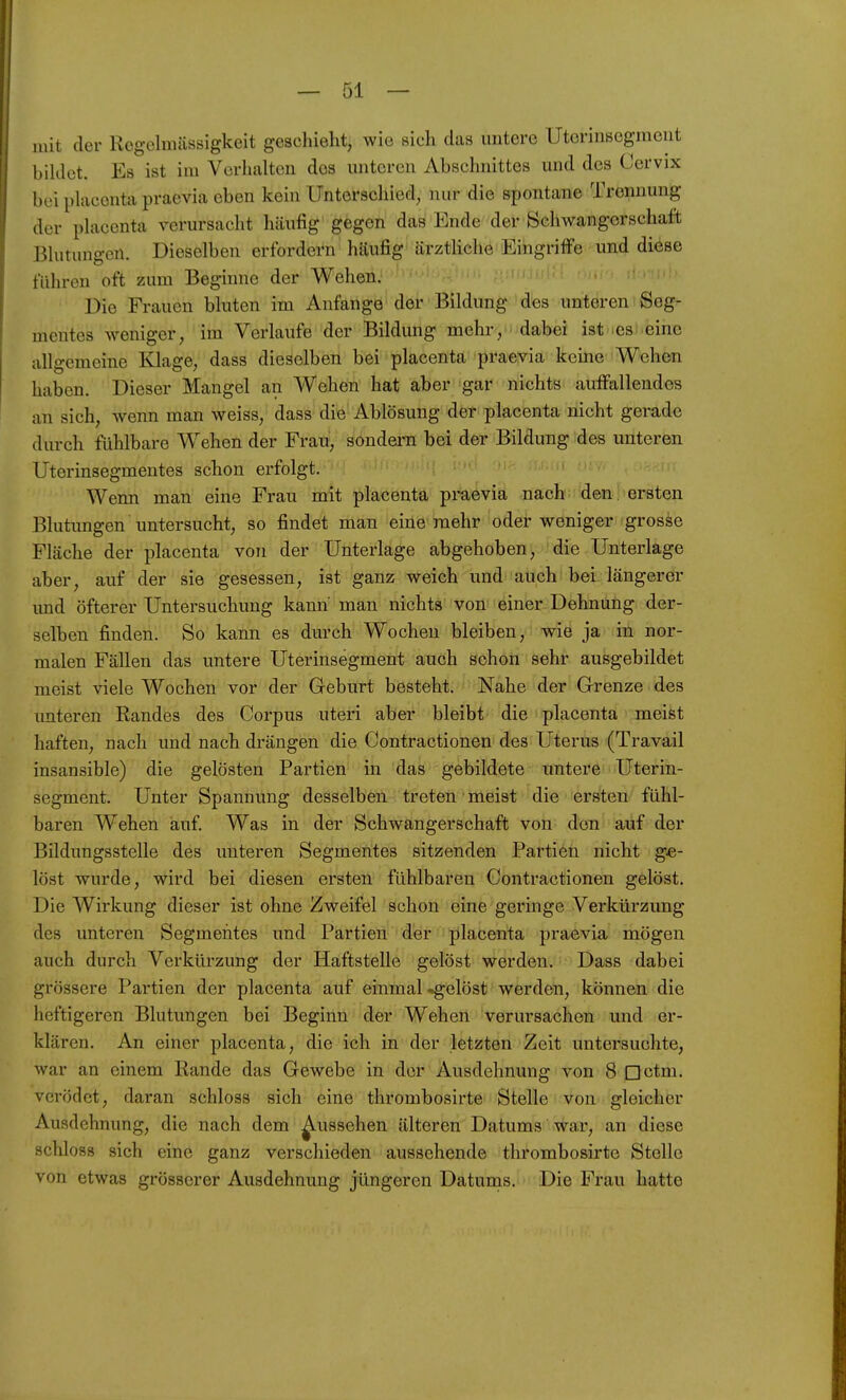 mit der Rcgclmässigkeit geschieht, wie sich das untere Utcrinsegmeut biklct. Es ist im Verhalten dos unteren Abschnittes und des Cervix bei placenta praevia eben kein Unterschied, nur die spontane Trennung der pLacenta verursacht häufig gegen das Ende der Scliwangorschaft ßhitungen. Dieselben erfordern häufig ärztliche Eingriffe und diese führen oft zum Beginne der Wehen. Die Frauen bluten im Anfange der Bildung des unteren Seg- mentes weniger, im Verlaufe der Bildung mehr, dabei ist 'esi.eine allgemeine Klage, dass dieselben bei placenta praevia keine V^ehen haben. Dieser Mangel an Wehen hat aber gar nichts auffallendes an sich, wenn man weiss, dass die Ablösung der placenta nicht gerade durch fühlbare Wehen der Frau, sondern bei der Bildung des unteren Uterinsegmentes schon erfolgt. Wenn man eine Frau mit placenta praevia nach den. ersten Blutungen untersucht, so findet man eine mehr oder weniger grosse Fläche der placenta von der Unterlage abgehoben, die Unterlage aber, auf der sie gesessen, ist ganz weich und auch bei längerer imd öfterer Untersuchung kann man nichts von einer Dehnung der- selben finden. So kann es durch Wochen bleiben, wie ja in nor- malen Fällen das untere Uterinsegment auch schon sehr ausgebildet meist viele Wochen vor der Geburt besteht. Nahe der Grenze des unteren Randes des Corpus uteri aber bleibt die placenta meifet haften, nach und nach drängen die Contractionen des Uterus (Travail insansible) die gelösten Partien in das gebildete untere Uterin- segment. Unter Spannung desselben treten meist die ersten fühl- baren Wehen auf. Was in der Schwangerschaft von den auf der Bildungsstelle des unteren Segmentes sitzenden Partien nicht ge- löst wurde, wird bei diesen ersten fühlbaren Contractionen gelöst. Die Wirkung dieser ist ohne Zweifel schon eine geringe Verkürzung des unteren Segmentes und Partien der placenta praevia mögen auch durch Verkürzung der Haftstelle gelöst werden. Dass dabei grössere Partien der placenta auf einmal-gelöst werden, können die heftigeren Blutungen bei Beginn der Wehen verursachen und er- klären. An einer placenta, die ich in der letzten Zeit untersuchte, war an einem Rande das Gewebe in der Ausdehnung von 8 nctm. verödet, daran schloss sich eine thrombosirte Stelle von gleicher Ausdehnung, die nach dem ^ussehen älteren Datums war, an diese schloss sich eine ganz verschieden aussehende thrombosirte Stelle von etwas grösserer Ausdehnung jüngeren Datunas. Die Frau hatte