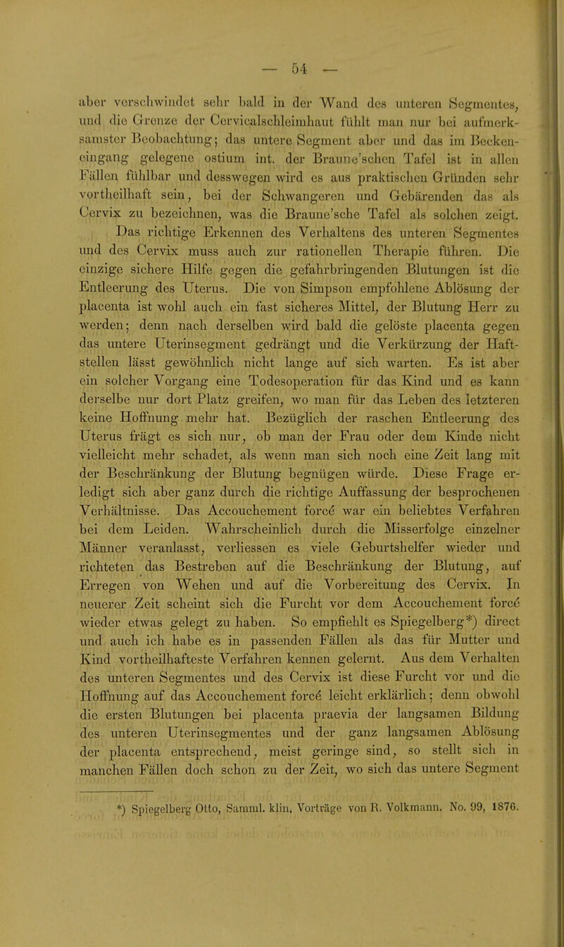 aber vorscliwiiidct sehr bald in der Wand des unteren Segmentes, und die Grenze der Cervicalschleimhaut fühlt man nur bei aufmerk- samster Beobachtung; das untere Segment aber und das im Becken- cingang gelegene ostium int. der Braunc'schen Tafel ist in allen Fällen fühlbar und desswegen wird es aus praktischen Gründen sehr vortheilhaft sein, bei der Schwangeren und Gebärenden das als Ccrvix zu bezeichnen, was die Braune'sche Tafel als solchen zeigt. Das richtige Erkennen des Verhaltens des unteren Segmentes und des Cervix muss auch zur rationellen Therapie führen. Die einzige sichere Hilfe gegen die gefahrbringenden Blutungen ist die Entleerung des Uterus. Die von Simpson empfohlene Ablösung der placenta ist wohl auch ein fast sicheres Mittel, der Blutung Herr zu werden; denn nach derselben wird bald die gelöste placenta gegen das untere Uterinsegment gedrängt und die Verkürzung der Haft- stellen lässt gewöhnlich nicht lange auf sich warten. Es ist aber ein solcher Vorgang eine Todesoperation für das Kind und es kann derselbe nur dort Platz greifen, wo man für das Leben des letzteren keine Hoffnung mehr hat. Bezüglich der raschen Entleerung des Uterus fragt es sich nur, ob man der Frau oder dem Kinde nicht vielleicht mehr schadet, als wenn man sich noch eine Zeit lang mit der Beschränkung der Blutung begnügen würde. Diese Frage er- ledigt sich aber ganz durch die richtige Auffassung der besprochenen Verhältnisse. Das Accouchement forc^ war ein beliebtes Verfahren bei dem Leiden. Wahrscheinlich durch die Misserfolge einzelner Männer veranlasst, verliessen es viele Geburtshelfer wieder und richteten das Bestreben auf die Beschränkung der Blutung, auf Erregen von Wehen und auf die Vorbereitung des Cervix. In neuerer Zeit scheint sich die Furcht vor dem Accouchement force wieder etwas gelegt zu haben. So empfiehlt es Spiegelberg*) direct und auch ich habe es in passenden Fällen als das für Mutter und Kind vortheilhafteste Verfahren kennen gelernt. Aus dem Verhalten des imteren Segmentes und des Cervix ist diese Furcht vor imd die Hoffnung auf das Accouchement forcd leicht erklärlich; denn obwohl die ersten Blutungen bei placenta praevia der langsamen Bildung des unteren Uterinsegmentes und der ganz langsamen Ablösung der placenta entsprechend, meist geringe sind, so stellt sich in manchen Fällen doch schon zu der Zeit, wo sich das untere Segment *) Spiegelberg Otto, Samml. klin. Vorträge von R. Volkmann. No. 99, 1876.