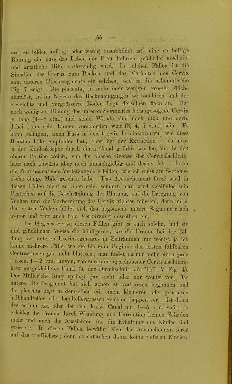 erst zu bilden .anfängt oder wonig ausgebildet ist, eine so heftige Blutung ein, dass das Leben der Frau dadurch gefährdet erscheint und ärtztliche Hilfe nothwendig wird. In solchen Fällen ist die Situation des Uterus zum Becken und das Verhalten des Cervix zum untei-en Uterinsegmente ein solches, wie es ^ die schematische Fig. 7 zeigt. Die placenta, }n mehr oder weniger grosser Fläche abgelöst, ist im Niveau des Beckeneinganges zu touchiren uiid der erweichte und vergrösserte Boden liegt derselben flach an. Der noch wenig zur Bildung des unteren Segmentes herangezogene Cervix ist laug (4—5 ctm.) und seine Wände sind noch dick und derb, dabei kann sein Lumen verschieden weit (3, 4, 5 ctm.) sein. Es kann gelingen, einen Fuss in den Cervix hereinzuführen, wie diess Braxton Hiks empfohlen hat, aber bei der Extraction — es muss ja der Kindeskörper durch einen Canal geführt werden, der in den oberen Partien weich, von der oberen Grenze der Cervicalschleim- haut nach abwärts aber noch mmachgiebig und derber ist — kann die Frau bedeutende Verletzungen erleiden, wie ich diess am Sections- tische einige Male gesehen habe. Das Accouchement force wird in diesen Fällen nicht zu üben sein, sondern man wird zweifellos sein Bestreben auf die Beschränkung der Blutung, auf die Erregung von Wehen und die Vorbereitung des Cervix richten müssen; denn unter den ersten Wehen bildet sich das begonnene untere Segment rasch weiter und tritt auch bald Verkürzung desselben ein. Im Gegensatze zu diesen Fällen gibt es auch solche, und'sie sind glücklicher Weise die häufigeren, wo die Frauen bei der Bil- dung des unteren Uterinsegmentes in Zeiträume» nur wenig, ja ich kenne mehrere Fälle, wo sie bis zum Beginne der ersten fühlbaren Contractionen gar nicht bluteten; man findet da nur mehr einen ganz kurzen, 1—2 ctm. langen, von zusammengeschobener Cervicalschleim- haut ausgekleideten Canal (s. den Durchschnitt auf Taf. IV Fig. 4). Der Müller'che Ring springt gar nicht oder nur wenig vor, das untere Uterinsegment hat sich schon zu verkürzen begonnen und die placenta liegt in demselben mit einem kleineren oder grösseren halbhandteller- oder handtellergrossen gelösten Lappen vor. Ist dabei das ostium ext. oder der sehr kurze Canal nur 4—5 ctm. weit, so erleiden die Frauen durch Wendung und Extraction keinen Schaden mehr und auch die Aussichten für die Erhaltung des Kindes sind grössere. In diesen Fällen bewährt sich das Accouchement forcö auf das trefflichste; denn es entstehen dabei keine tieferen Einrisse