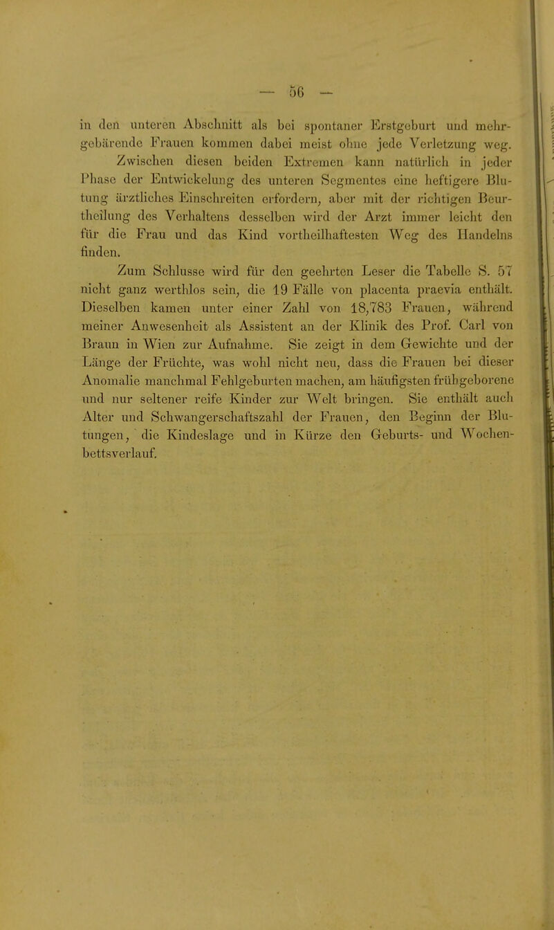 in den unteren Abschnitt als bei spontaner Erstgeburt und mehr- gebärendc Frauen kommen dabei meist ohne jede Verletzung weg. Zwischen diesen beiden Extremen kann natürlich in jeder Fliasc der Entwickelung des unteren Segmentes eine heftigere Blu- tung ärztliches Einschreiten erfordern, aber mit der richtigen Beur- tlicilung des Verhaltens desselben wird der Arzt immer leicht den für die Frau und das Kind vortheilhaftesten Weg des Handelns finden. Zum Schlüsse wird für den geehrten Leser die Tabelle S. 57 nicht ganz werthlos sein, die 19 Fälle von placenta praevia enthält. Dieselben kamen unter einer Zahl von 18,783 Frauen, während meiner Anwesenheit als Assistent an der Klinik des Prof. Carl von Braun in Wien zur Aufnahme. Sie zeigt in dem Gewichte und der Länge der Früchte, was wohl nicht neu, dass die Frauen bei dieser Anomalie manchmal Fehlgeburten machen, am häufigsten frühgeborene und nur seltener reife Kinder zur Welt bringen. Sie enthält aucli Alter und Schwangerschaftszahl der Frauen, den Beginn der Blu- tungen, die Kindeslage und in Kürze den Geburts- und Wochen- bettsverlauf.