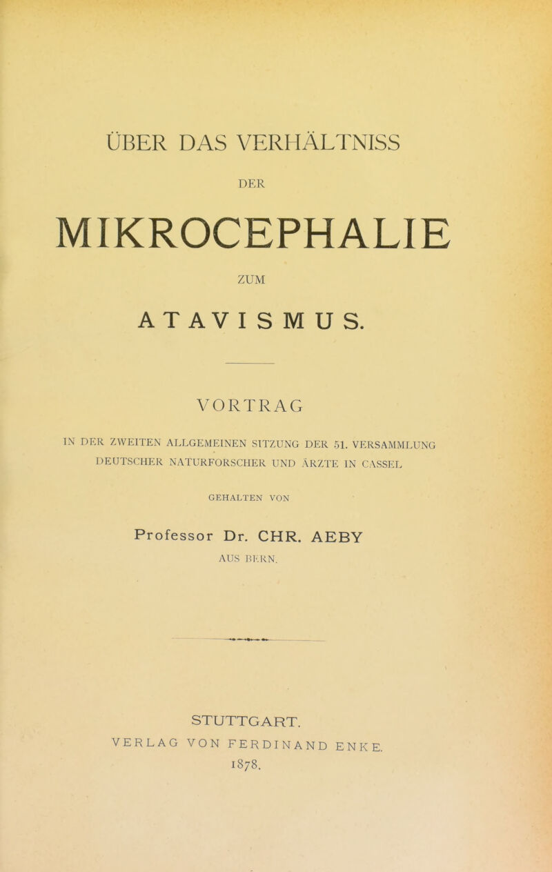 ÜBER DAS VERHÄLTNISS DER MIKROCEPHALIE ZUM ATAVISMUS. VORTRAG IN DER ZWEITEN ALLGEMEINEN SITZUNG DER 51. VERSAMMLUNG DEUTSCHER NATURFORSCHER UND ÄRZTE IN CASSEL GEHALTEN VON Professor Dr. CHR. AEBY AUS ]'.!•.KN. STUTTGART. VERLAG VON FERDINAND ENKE. 1878.