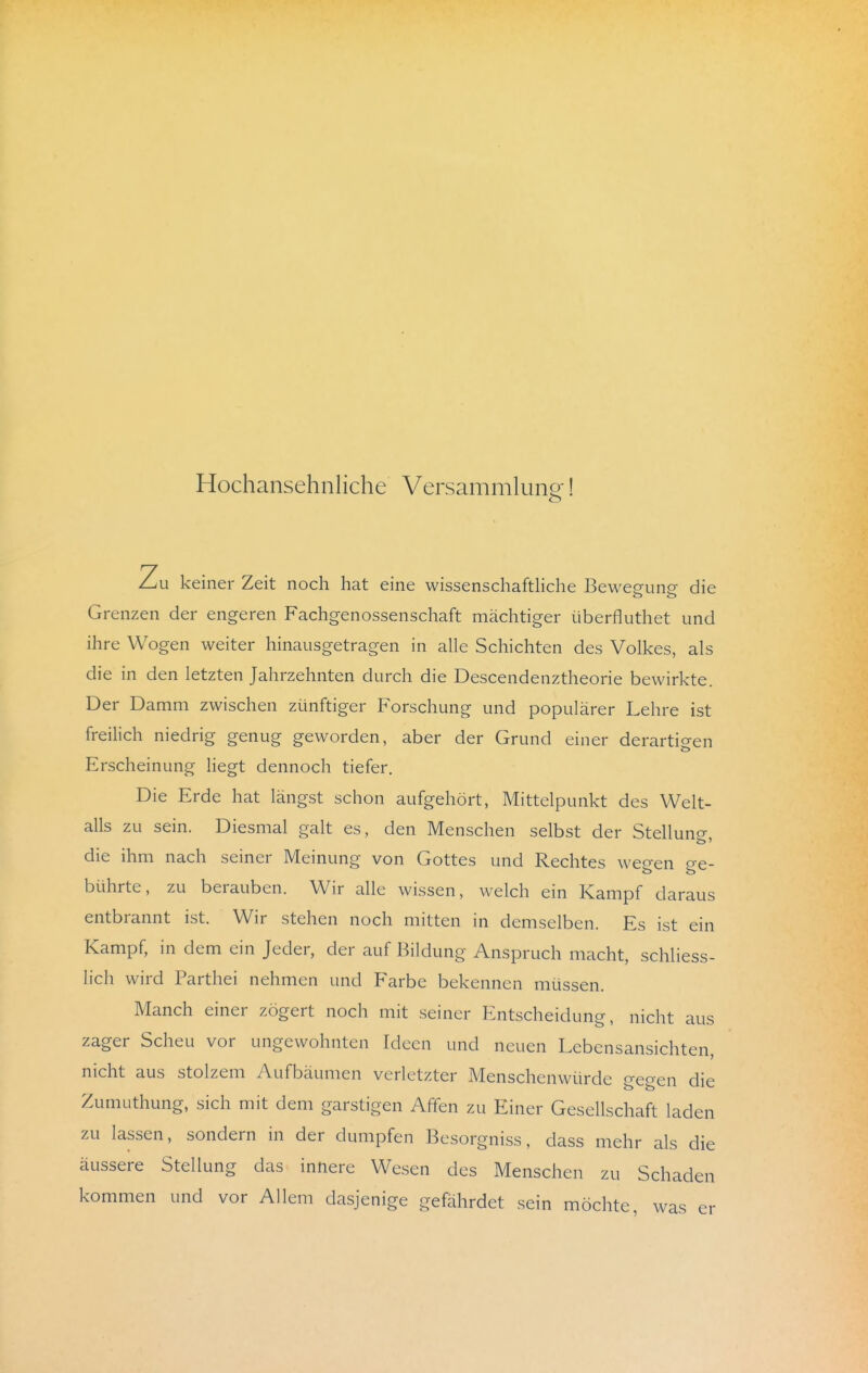 Hochansehnliche Versammlung! Zu keiner Zeit noch hat eine wissenschafthche Bewegung die Grenzen der engeren Fachgenossenschaft mächtiger überfluthet und ihre Wogen weiter hinausgetragen in alle Schichten des Volkes, als die in den letzten Jahrzehnten durch die Descendenztheorie bewirkte. Der Damm zwischen zünftiger Forschung und populärer Lehre ist freilich niedrig genug geworden, aber der Grund einer derartigen Erscheinung liegt dennoch tiefer. Die Erde hat längst schon aufgehört, Mittelpunkt des Welt- alls zu sein. Diesmal galt es, den Menschen selbst der Stellunc^ die ihm nach seiner Meinung von Gottes und Rechtes weo-en o-e- bührte, zu berauben. Wir alle wissen, welch ein Kampf daraus entbrannt ist. Wir stehen noch mitten in demselben. Es ist ein Kampf, in dem ein Jeder, der auf Bildung Anspruch macht, schliess- lich wird Parthei nehmen und Farbe bekennen müssen. Manch einer zögert noch mit seiner Entscheidung, nicht aus zager Scheu vor ungewohnten Ideen und neuen Lebensansichten, nicht aus stolzem Aufbäumen verletzter Menschenwürde gegen die Zumuthung, sich mit dem garstigen Affen zu Einer Gesellschaft laden zu lassen, sondern in der dumpfen Besorgniss, dass mehr als die äussere Stellung das innere Wesen des Menschen zu Schaden kommen und vor Allem dasjenige gefährdet sein möchte, was er