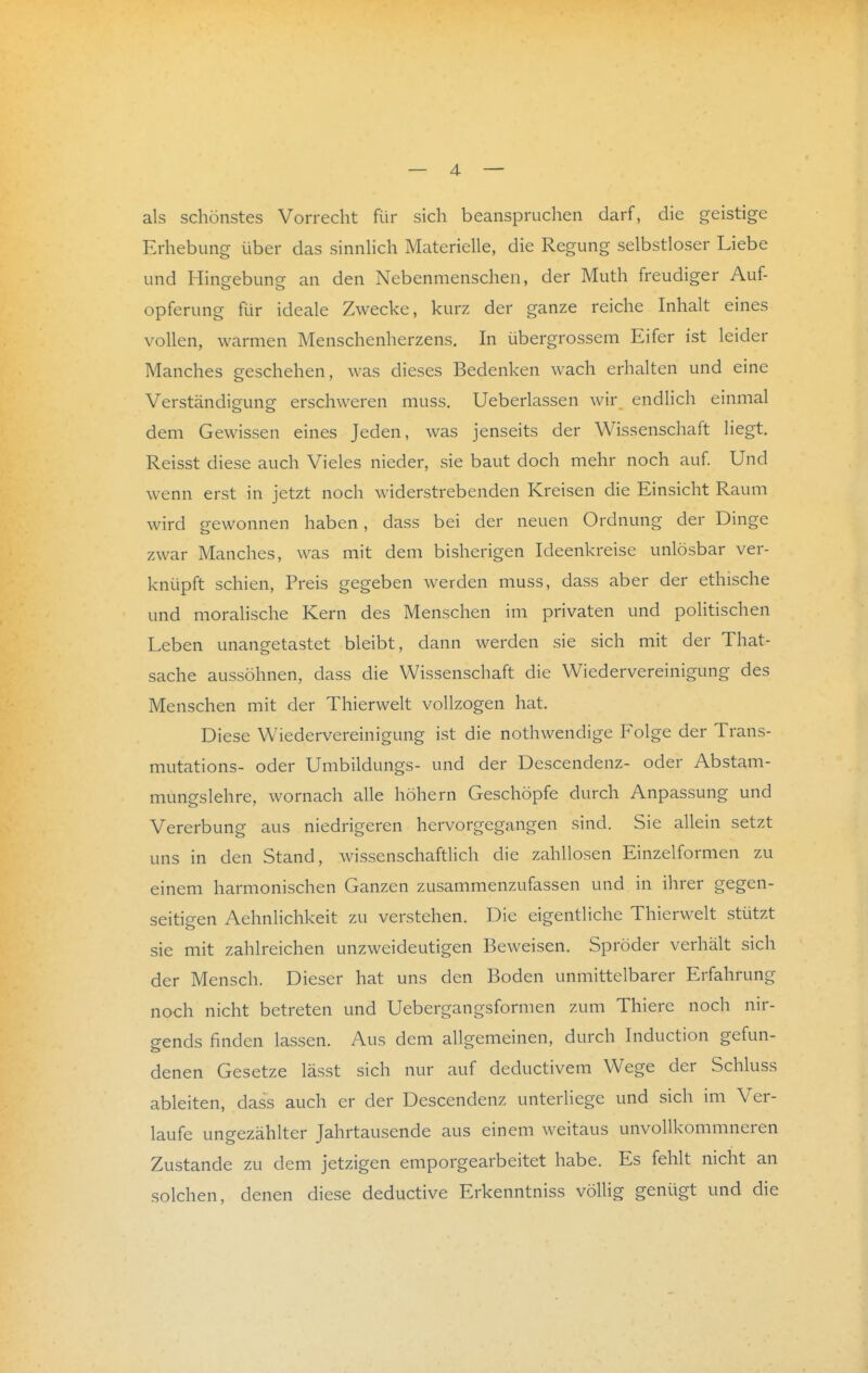 als schönstes Vorrecht für sich beanspruchen darf, die geistige Erhebung über das sinnhch Materielle, die Regung selbstloser Liebe und Hingebung an den Nebenmenschen, der Muth freudiger Auf- Opferung für ideale Zwecke, kurz der ganze reiche Inhalt eines vollen, warmen Menschenherzens. In übergrossem Eifer ist leider Manches geschehen, was dieses Bedenken wach erhalten und eine Verständiguns erschweren muss. Ueberlassen wir endlich einmal dem Gewissen eines Jeden, was jenseits der Wissenschaft liegt. Reisst diese auch Vieles nieder, sie baut doch mehr noch auf Und wenn erst in jetzt noch widerstrebenden Kreisen die Einsicht Raum wird gewonnen haben, dass bei der neuen Ordnung der Dinge zwar Manches, was mit dem bisherigen Ideenkreise unlösbar ver- knüpft schien, Preis gegeben werden muss, dass aber der ethische und moralische Kern des Menschen im privaten und politischen Leben unangetastet bleibt, dann werden sie sich mit der That- sache aussöhnen, dass die Wissenschaft die Wiedervereinigung des Menschen mit der Thierwelt vollzogen hat. Diese Wiedervereinigung ist die nothwendige Folge der Trans- mutations- oder Umbildungs- und der Descendenz- oder Abstam- mungslehre, wornach alle höhern Geschöpfe durch Anpassung und Vererbung aus niedrigeren hervorgegangen sind. Sie allein setzt uns in den Stand, wissenschaftlich die zahllosen Einzelformen zu einem harmonischen Ganzen zusammenzufassen und in ihrer gegen- seitigen Aehnlichkeit zu verstehen. Die eigentliche Thierwelt stützt sie mit zahlreichen unzweideutigen Beweisen. Spröder verhält sich der Mensch. Dieser hat uns den Boden unmittelbarer Erfahrung noch nicht betreten und Uebergangsformen zum Thiere noch nir- gends finden lassen. Aus dem allgemeinen, durch Induction gefun- denen Gesetze lässt sich nur auf deductivem Wege der Schluss ableiten, dass auch er der Descendenz unterliege und sich im Ver- laufe ungezählter Jahrtausende aus einem weitaus unvoUkommneren Zustande zu dem jetzigen emporgearbeitet habe. Es fehlt nicht an solchen, denen diese deductive Erkenntniss völlig genügt und die