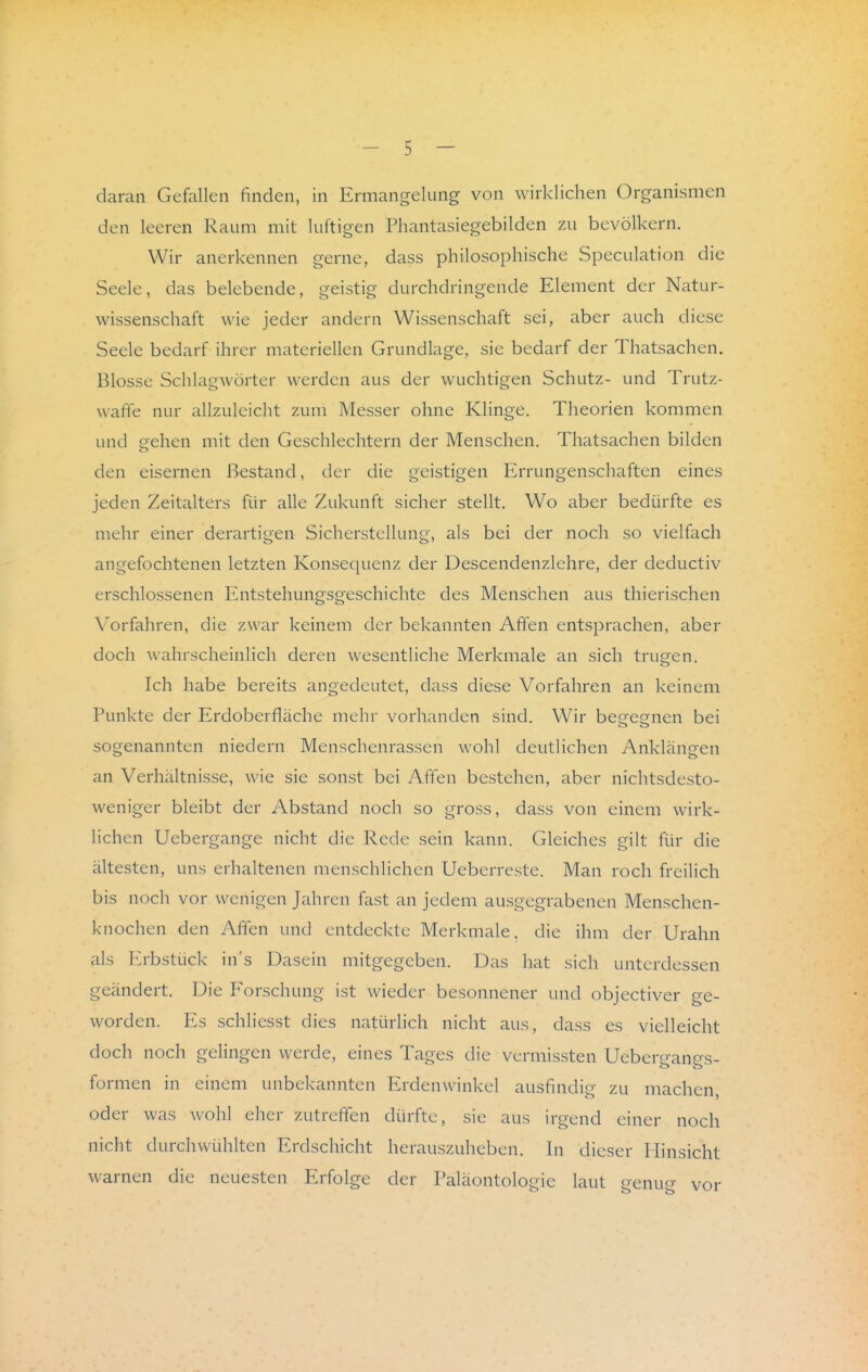 daran Gefallen finden, in Ermangelung von wirklichen Organismen den leeren Raum mit luftigen Phantasiegebilden zu bevölkern. Wir anerkennen gerne, dass philosophische Speculation die Seele, das belebende, geistig durchdringende Element der Natur- wissenschaft wie jeder andern Wissenschaft sei, aber auch diese Seele bedarf ihrer materiellen Grundlage, sie bedarf der Thatsachen. Blosse Schlagwörter werden aus der wuchtigen Schutz- und Trutz- wafife nur allzuleicht zum Messer ohne Klinge. Theorien kommen und gehen mit den Geschlechtern der Menschen. Thatsachen bilden den eisernen Bestand, der die geistigen Errungenschaften eines jeden Zeitalters für alle Zukunft sicher stellt. Wo aber bedürfte es mehr einer derartigen Sicherstellung, als bei der noch so vielfach angefochtenen letzten Konsequenz der Descendenzlehre, der deductiv erschlossenen Entstehungsgeschichte des Menschen aus thierischen Vorfahren, die zwar keinem der bekannten Affen entsprachen, aber doch wahrscheinlich deren wesentliche Merkmale an sich trugen. Ich habe bereits angedeutet, dass diese Vorfahren an keinem Punkte der Erdoberfläche mehr vorhanden sind. Wir begegnen bei sogenannten niedern Menschenrassen wohl deutlichen Anklängen an Verhältnisse, wie sie sonst bei Affen bestehen, aber nichtsdesto- weniger bleibt der Abstand noch so gross, dass von einem wirk- lichen Uebergange nicht die Rede sein kann. Gleiches gilt für die ältesten, uns erhaltenen menschlichen Ueberreste. Man roch freilich bis noch vor wenigen Jahren fast an jedem ausgegrabenen Menschen- knochen den Affen und entdeckte Merkmale, die ihm der Urahn als Erbstück in's Dasein mitgegeben. Das hat sich unterdessen geändert. Die Forschung ist wieder besonnener und objectiver ge- worden. Es schlicsst dies natürlich nicht aus, dass es vielleicht doch noch gelingen werde, eines Tages die vermissten Uebergangs- formen in einem unbekannten Erdenwinkel ausfindig zu machen, oder was wohl eher zutreffen dürfte, sie aus irgend einer noch nicht durchwühlten Erdschicht herauszuheben. In dieser Hinsicht warnen die neuesten Erfolge der Paläontologie laut genug vor