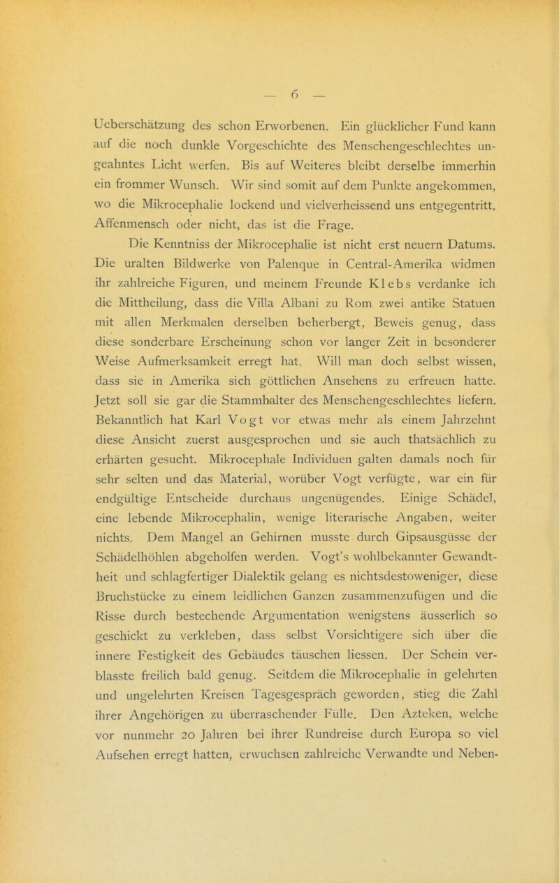 Ueberschätzung des schon Erworbenen. Ein glücklicher Fund kann auf die noch dunkle Vorgeschichte des Menschengeschlechtes un- geahntes Licht werfen. Bis auf Weiteres bleibt derselbe immerhin ein frommer Wunsch. Wir sind somit auf dem Punkte angekommen, wo die Mikrocephalie lockend und vielverheissend uns entgegentritt. Affenmensch oder nicht, das ist die Frage, Die Kenntniss der Mikrocephalie ist nicht erst neuern Datums. Die uralten Bildwerke von Palenque in Central-Amerika widmen ihr zahlreiche Figuren, und meinem Freunde K1 e b s verdanke ich die Mittheilung, dass die Villa Albani zu Rom zwei antike Statuen mit allen Merkmalen derselben beherbergt, Beweis genug, dass diese sonderbare Erscheinung schon vor langer Zeit in besonderer Weise Aufmerksamkeit erregt hat. Will man doch selbst wissen, dass sie in Amerika sich göttlichen Ansehens zu erfreuen hatte. Jetzt soll sie gar die Stammhalter des Menschengeschlechtes liefern. Bekanntlich hat Karl Vogt vor etwas mehr als einem Jahrzehnt diese Ansicht zuerst ausgesprochen und sie auch thatsächlich zu erhärten gesucht. Mikrocephale Individuen galten damals noch für sehr selten und das Material, worüber Vogt verfügte, war ein für endgültige Entscheide durchaus ungenügendes. Einige Schädel, eine lebende Mikrocephalin, wenige literarische Angaben, weiter nichts. Dem Mangel an Gehirnen musste durch Gipsausgüsse der Schädelhöhlen abgeholfen werden. Vogt's wohlbekannter Gewandt- heit und schlagfertiger Dialektik gelang es nichtsdestoweniger, diese Bruchstücke zu einem leidlichen Ganzen zusammenzufügen und die Risse durch bestechende Argumentation wenigstens äusserlich so geschickt zu verkleben, dass selbst Vorsichtigere sich über die innere Festigkeit des Gebäudes täuschen Hessen. Der Schein ver- blasste freilich bald genug. Seitdem die Mikrocephalie in gelehrten und ungelehrten Kreisen Tagesgespräch geworden, stieg die Zahl ihrer Angehörigen zu überraschender Fülle. Den Azteken, welche vor nunmehr 20 Jahren bei ihrer Rundreise durch Europa so viel Aufsehen erregt hatten, erwuchsen zahlreiche Verwandte und Neben-