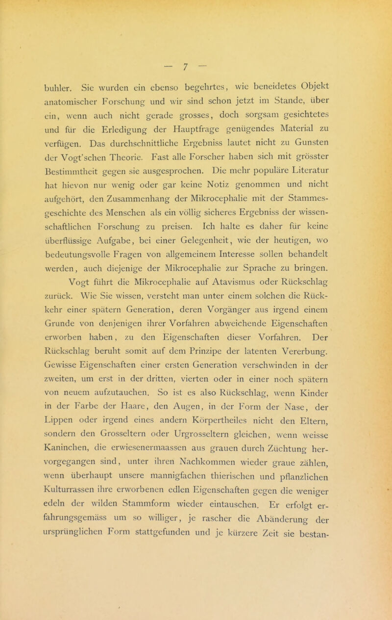 buhler. Sie wurden ein ebenso begehrtes, wie beneidetes Objekt anatomischer Forschung- und wir sind schon jetzt im Stande, über ein, wenn auch nicht gerade grosses, doch sorgsam gesichtetes und für die Erledigung der Hauptfrage genügendes Material zu verfügen. Das durchschnittliche Ergebniss lautet nicht zu Gunsten der Vogt'sehen Theorie. Fast alle Forscher haben sich mit grösster Bestimmtheit gegen sie ausgesprochen. Die mehr populäre Literatur hat hievon nur wenig oder gar keine Notiz genommen und nicht aufgehört, den Zusammenhang der Mikrocephalie mit der Stammes- geschichte des Menschen als ein völlig sicheres Ergebniss der wissen- schaftlichen Forschung zu preisen. Ich halte es daher für keine überflüssige Aufgabe, bei einer Gelegenheit, wie der heutigen, wo bedeutungsvolle Fragen von allgemeinem Interesse sollen behandelt werden, auch diejenige der Mikrocephalie zur Sprache zu bringen. Vogt führt die Mikrocephalie auf Atavismus oder Rückschlag zurück. Wie Sie wissen, versteht man unter einem solchen die Rück- kehr einer spätem Generation, deren Vorgänger aus irgend einem Grunde von denjenigen ihrer Vorfahren ab\yeichende Eigenschaften erworben haben, zu den Eigenschaften dieser Vorfahren. Der Rückschlag beruht somit auf dem Prinzipe der latenten Vererbung. Gewisse Eigenschaften einer ersten Generation verschwinden in der zweiten, um erst in der dritten, vierten oder in einer noch spätem von neuem aufzutauchen. So ist es also Rückschlag, wenn Kinder in der Farbe der Haare, den Augen, in der Form der Nase, der Lippen oder irgend eines andern Körpertheiles nicht den Eltern, sondern den Grosseltern oder Urgrosseltern gleichen, wenn weisse Kaninchen, die erwiesenermaassen aus grauen durch Züchtung her- vorgegangen sind, unter ihren Nachkommen wieder graue zählen, wenn überhaupt unsere mannigfachen thierischen und pflanzlichen Kulturrassen ihre erworbenen edlen F^igenschaften gegen die weniger edeln der wilden Stammform wieder eintauschen. Er erfolgt er- fahrungsgemäss um so williger, je rascher die Abänderung der ursprünglichen Form stattgefunden und je kürzere Zeit sie bestan-