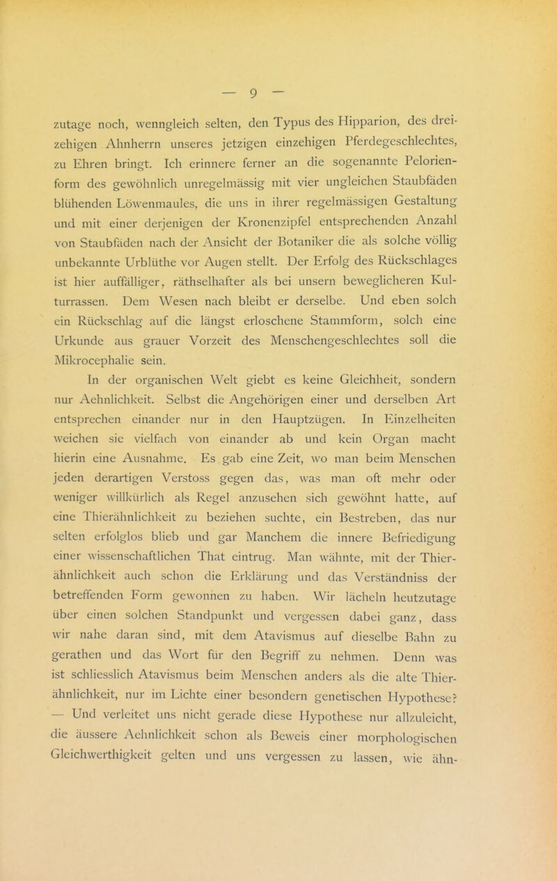 zutage noch, wenngleich selten, den Typus des Hipparion, des drei- zehigen Ahnherrn unseres jetzigen einzehigen Pferdegeschlechtes, zu Ehren bringt. Ich erinnere ferner an die sogenannte Pelorien- form des gewöhnlich unregelmässig mit vier ungleichen Staubfäden blühenden Löwenmaules, die uns in ihrer regelmässigen Gestaltung und mit einer derjenigen der Kronenzipfel entsprechenden Anzahl von Staubfäden nach der Ansicht der Botaniker die als solche völlig unbekannte Urblüthe vor Augen stellt. Der Erfolg des Rückschlages ist hier auffälliger, räthselhafter als bei unsern beweglicheren Kul- turrassen. Dem Wesen nach bleibt er derselbe. Und eben solch ein Rückschlag auf die längst erloschene Stammform, solch eine Urkunde aus grauer Vorzeit des Menschengeschlechtes soll die Mikrocephalie sein. In der organischen Welt giebt es keine Gleichheit, sondern nur Aehnlichkeit. Selbst die Angehörigen einer und derselben Art entsprechen einander nur in den Hauptzügen. In Einzelheiten weichen sie vielfach von einander ab und kein Organ macht hierin eine Ausnahme. Es gab eine Zeit, wo man beim Menschen jeden derartigen Verstoss gegen das, was man oft mehr oder weniger willkürlich als Regel anzusehen sich gewöhnt hatte, auf eine Thierähnlichkeit zu beziehen suchte, ein Bestreben, das nur sdtcn cirfol^los blieb und gar Manchem die innere Befriedigung einer wissenschaftlichen That eintrug. Man wähnte, mit der Thier- ähnlichkeit auch schon die Erklärung und das Verständniss der betreffenden Form gewonnen zu haben. Wir lächeln heutzutage über einen solchen Standpunkt und vergessen dabei ganz, dass wir nahe daran sind, mit dem Atavismus auf dieselbe Bahn zu gerathen und das Wort für den Begriff zu nehmen. Denn was ist schliesslich Atavismus beim Menschen anders als die alte Thier- ähnlichkeit, nur im Lichte einer besondern genetischen Hypothese? — Und verleitet uns nicht gerade diese Hypothese nur allzuleicht, die äussere Aehnlichkeit schon als Beweis einer morphologischen Gleichwerthigkeit gelten und uns vergessen zu lassen, wie ähn-