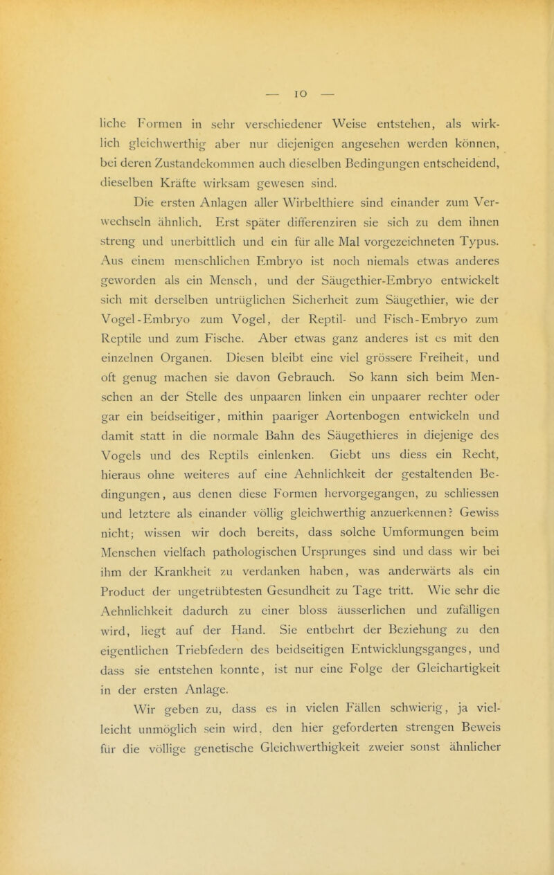 liehe Formen in sehr verschiedener Weise entstehen, als wirk- lich gleichwerthig aber nur diejenigen angesehen werden können, bei deren Zustandekommen auch dieselben Bedingungen entscheidend, dieselben Kräfte wirksam gewesen sind. Die ersten Anlagen aller Wirbelthiere sind einander zum Ver- wechseln ähnlich. Erst später differenziren sie sich zu dem ihnen streng und unerbittlich und ein für alle Mal vorgezeichneten Typus. Aus einem menschlichen Embryo ist noch niemals etwas anderes geworden als ein Mensch, und der Säugethier-Embryo entwickelt sich mit derselben untrüglichen Sicherheit zum Säugethier, wie der Vogel-Embryo zum Vogel, der Reptil- und Fisch-Embryo zum Reptile und zum Fische. Aber etwas ganz anderes ist es mit den einzelnen Organen. Diesen bleibt eine viel grössere Freiheit, und oft genug machen sie davon Gebrauch. So kann sich beim Men- schen an der Stelle des unpaaren linken ein unpaarer rechter oder gar ein beidseitiger, mithin paariger Aortenbogen entwickeln und damit statt in die normale Bahn des Säugethieres in diejenige des Vogels und des Reptils einlenken. Giebt uns diess ein Recht, hieraus ohne weiteres auf eine Aehnlichkeit der gestaltenden Be- dingungen , aus denen diese Formen liervorgegangen, zu schliessen und letztere als einander völlig gleichwerthig anzuerkennen? Gewiss nicht; wissen wir doch bereits, dass solche Umformungen beim Menschen vielfach pathologischen Ursprunges sind und dass wir bei ihm der Krankheit zu verdanken haben, was anderwärts als ein Product der ungetrübtesten Gesundheit zu Tage tritt. Wie sehr die Aehnlichkeit dadurch zu einer bloss äusserlichen und zufälligen wird, liegt auf der Hand. Sie entbehrt der Beziehung zu den eigentlichen Triebfedern des beidseitigen Entwicklungsganges, und dass sie entstehen konnte, ist nur eine Folge der Gleichartigkeit in der ersten Anlage. Wir geben zu, dass es in vielen Fällen schwierig, ja viel- leicht unmöglich sein wird, den hier geforderten strengen Beweis für die völlige genetische Gleichwerthigkeit zweier sonst ähnlicher