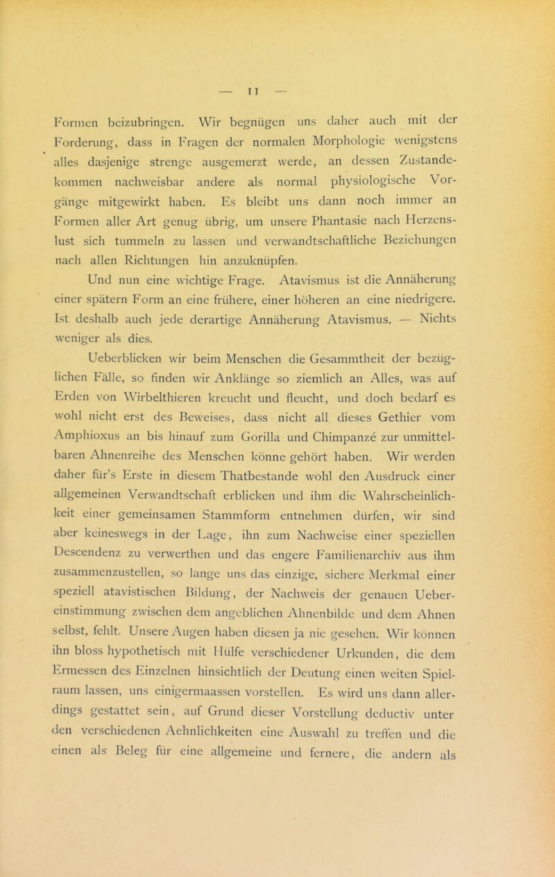 Formen beizubringen. Wir begnügen uns daher auch mit der Forderung, dass in Fragen der normalen Morphologie wenigstens alles dasjenige strenge ausgemerzt werde, an dessen Zustande- kommen nachweisbar andere als normal physiologische Vor- gänge mitgewirkt haben. Es bleibt uns dann noch immer an Formen aller Art genug übrig, um unsere Phantasie nach Herzens- lust sich tummeln zu lassen und verwandtschaftliche Beziehungen nach allen Richtungen hin anzuknüpfen. Und nun eine wichtige Frage. Atavismus ist die Annäherung einer spätem Form an eine frühere, einer höheren an eine niedrigere. Ist deshalb auch jede derartige Annäherung Atavismus. — Nichts weniger als dies. Ueberblicken wir beim Menschen die Gesammtheit der bezüg- hchen Fälle, so finden wir Anklänge so ziemlich an Alles, was auf Erden von Wirbelthieren kreucht und fleucht, und doch bedarf es wohl nicht erst des Beweises, dass nicht all dieses Gethier vom Amphioxus an bis hinauf zum Gorilla und Chimpanze zur unmittel- baren Ahnenreihe des Menschen könne gehört haben. Wir werden daher für's Erste in diesem Thatbestande wohl den Ausdruck einer allgemeinen Verwandtschaft erblicken und ihm die Wahrscheinlich- keit einer gemeinsamen Stammform entnehmen dürfen, wir sind aber keineswegs in der Lage, ihn zum Nachweise einer speziellen Descendenz zu verwerthen und das engere Familienarchiv aus ihm zusammenzustellen, so lange uns das einzige, sichere Merkmal einer speziell atavistischen Bildung, der Nachweis der genauen Ueber- einstimmung zwischen dem angeblichen Ahnenbilde und dem Ahnen selbst, fehlt. Unsere Augen haben diesen ja nie gesehen. Wir können ihn bloss hypothetisch mit Hülfe verschiedener Urkunden, die dem Ermessen des Einzelnen hinsichtlich der Deutung einen weiten Spiel- raum lassen, uns einigermaassen vorstellen. Es wird uns dann aller- dings gestattet sein, auf Grund dieser Vorstellung deductiv unter den verschiedenen Aehnlichkeiten eine Auswahl zu treffen und die einen als Beleg für eine allgemeine und fernere, die andern als